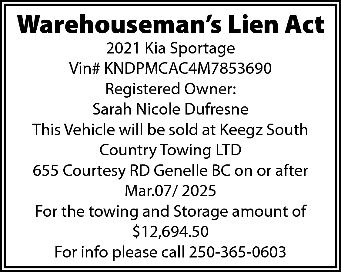 Warehouseman’s Lien Act <br>2021 Kia  Warehouseman’s Lien Act  2021 Kia Sportage  Vin# KNDPMCAC4M7853690  Registered Owner:  Sarah Nicole Dufresne  This Vehicle will be sold at Keegz South  Country Towing LTD  655 Courtesy RD Genelle BC on or after  Mar.07/ 2025  For the towing and Storage amount of  $12,694.50  For info please call 250-365-0603    