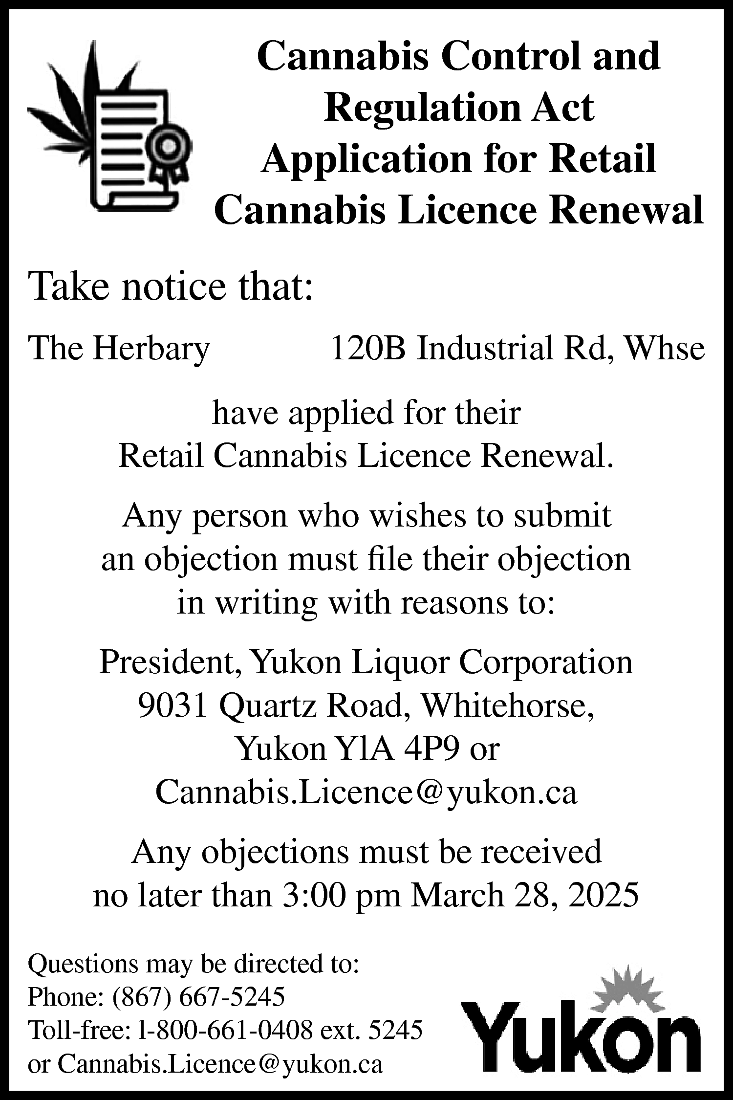 Cannabis Control and <br>Regulation Act  Cannabis Control and  Regulation Act  Application for Retail  Cannabis Licence Renewal    Take notice that:  The Herbary    120B Industrial Rd, Whse    have applied for their  Retail Cannabis Licence Renewal.  Any person who wishes to submit  an objection must file their objection  in writing with reasons to:  President, Yukon Liquor Corporation  9031 Quartz Road, Whitehorse,  Yukon YlA 4P9 or  Cannabis.Licence@yukon.ca  Any objections must be received  no later than 3:00 pm March 28, 2025  Questions may be directed to:  Phone: (867) 667-5245  Toll-free: l-800-661-0408 ext. 5245  or Cannabis.Licence@yukon.ca    