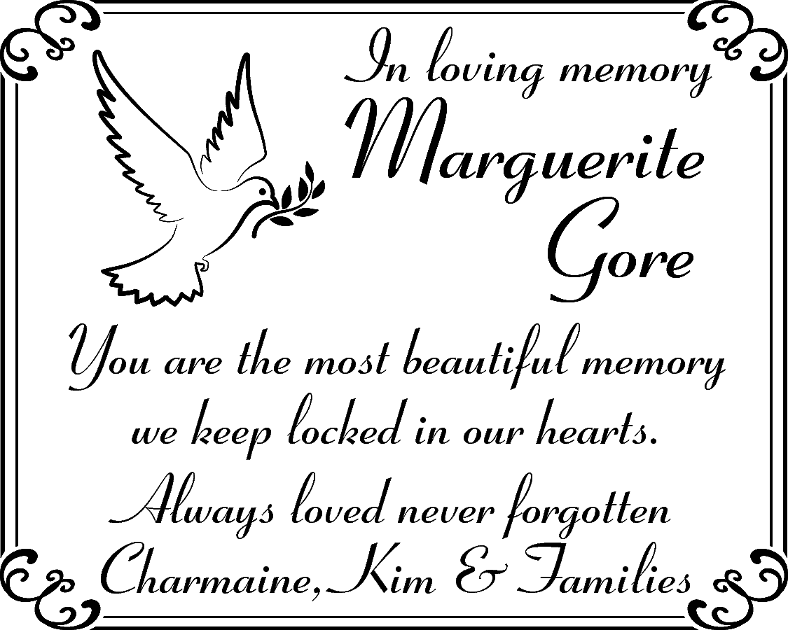 In loving memory <br> <br>Marguerite  In loving memory    Marguerite  Gore    You are the most beautiful memory  we keep locked in our hearts.  Always loved never forgotten  Charmaine, Kim & Families    