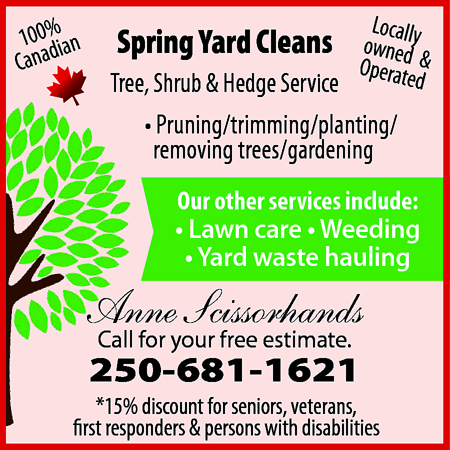 100%ian <br>Canad <br> <br>Spring Yard  100%ian  Canad    Spring Yard Cleans    Loca  owne lly  Operated &  d    Tree, Shrub & Hedge Service  • Pruning/trimming/planting/  removing trees/gardening    Our other services include:  • Lawn care • Weeding  • Yard waste hauling    Anne Scissorhands  Call for your free estimate.    250-681-1621    *15% discount for seniors, veterans,  first responders & persons with disabilities    