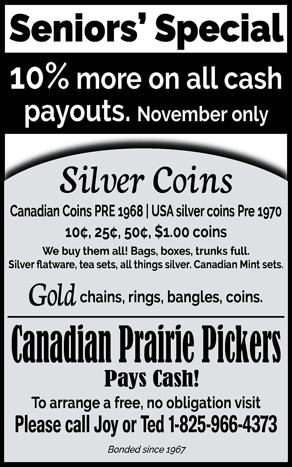 Seniors’ Special <br>10% more on  Seniors’ Special  10% more on all cash  payouts. November only    Silver Coins  Canadian Coins PRE 1968 | USA silver coins Pre 1970  10¢, 25¢, 50¢, $1.00 coins  We buy them all! Bags, boxes, trunks full.  Silver flatware, tea sets, all things silver. Canadian Mint sets.    Gold chains, rings, bangles, coins.    Canadian Prairie Pickers  Pays Cash!    To arrange a free, no obligation visit    Please call Joy or Ted 1-825-966-4373  Bonded since 1967    