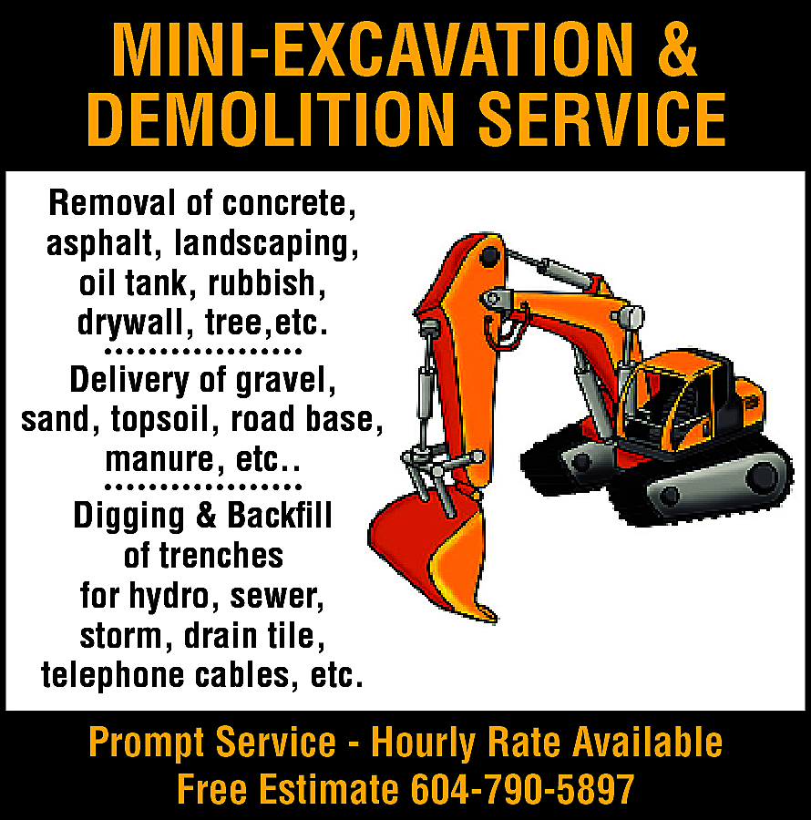 Mini-Excavation & Demolition Service Removal  Mini-Excavation & Demolition Service Removal of concrete, asphalt, landscaping, oil tank, rubbish, drywall, tree, etc. Delivery of gravel, sand, topsoil, road base, manure etc. Digging & Backfill of trenches for hydro, sewer, storm, drain tile, telephone cables, etc. Prompt Service. Hourly rate available. FREE ESTIMATES Call 604-790-5897