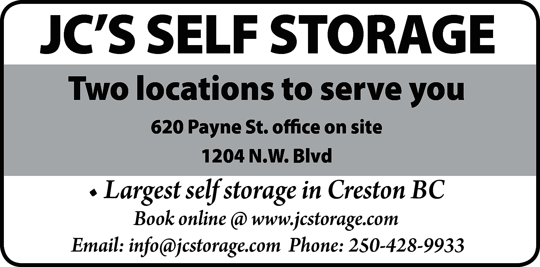 JC’S SELF STORAGE <br>Two locations  JC’S SELF STORAGE  Two locations to serve you  620 Payne St. office on site  1204 N.W. Blvd    • Largest self storage in Creston BC    Book online @ www.jcstorage.com  Email: info@jcstorage.com Phone: 250-428-9933    