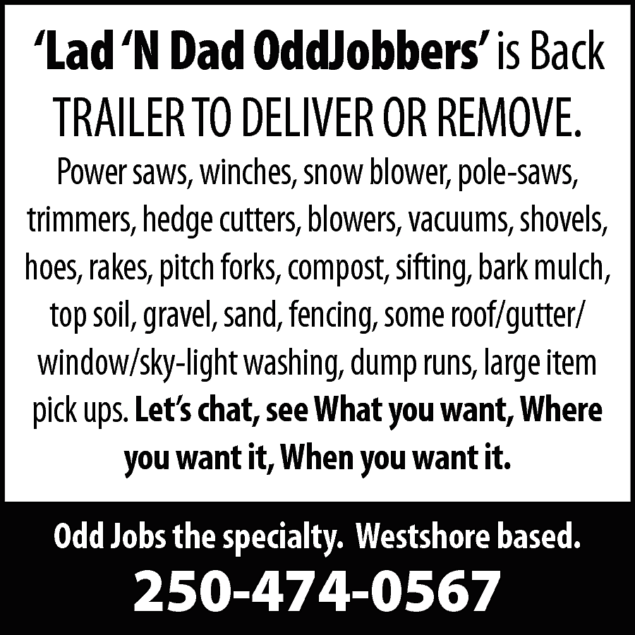 ‘Lad ‘N Dad OddJobbers’ is  ‘Lad ‘N Dad OddJobbers’ is Back  TRAILER TO DELIVER OR REMOVE.    Power saws, winches, snow blower, pole-saws,  trimmers, hedge cutters, blowers, vacuums, shovels,  hoes, rakes, pitch forks, compost, sifting, bark mulch,  top soil, gravel, sand, fencing, some roof/gutter/  window/sky-light washing, dump runs, large item  pick ups. Let’s chat, see What you want, Where  you want it, When you want it.  Odd Jobs the specialty. Westshore based.    250-474-0567    