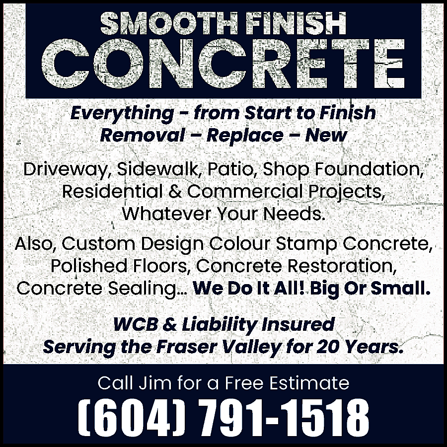  SMOOTH FINISH CONCRETE Everything   SMOOTH FINISH CONCRETE Everything - from Start to Finish Removal – Replace – New Driveway, Sidewalk, Patio, Shop Foundation, Residential & Commercial Projects, whatever your needs. Also, custom design colour stamp concrete, polished floors, concrete restoration, concrete sealing… We do it all! Big or Small. WCB & Liability Insured - Serving the Fraser Valley for 20 Years. Call Jim for a Free Estimate (604) 791-1518 