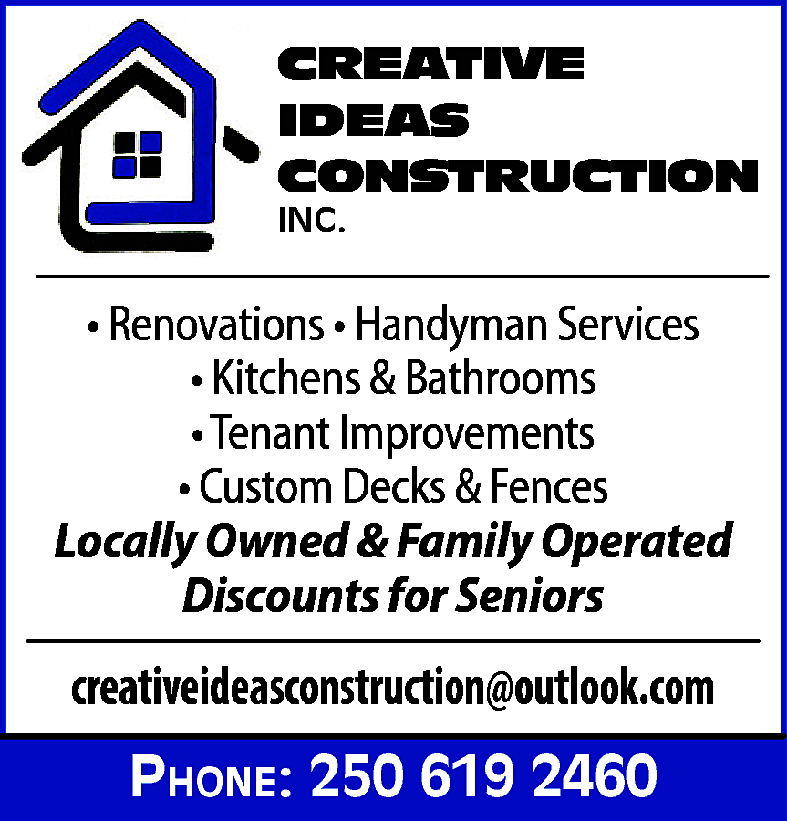 CREATIVE <br>IDEAS <br>CONSTRUCTION <br>INC. <br>  CREATIVE  IDEAS  CONSTRUCTION  INC.    • Renovations • Handyman Services  • Kitchens & Bathrooms  • Tenant Improvements  • Custom Decks & Fences  Locally Owned & Family Operated  Discounts for Seniors    creativeideasconstruction@outlook.com  Phone: 250 619 2460    