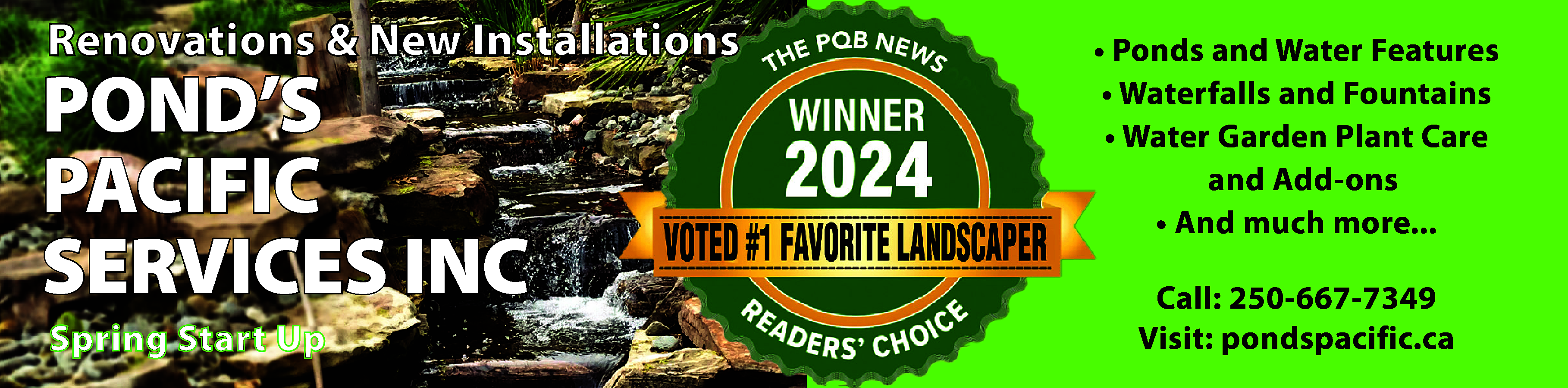 Renovations & New Installations <br>  Renovations & New Installations    POND’S  PACIFIC  SERVICES INC  Spring Start Up    • Ponds and Water Features  • Waterfalls and Fountains  • Water Garden Plant Care  and Add-ons  • And much more...  Call: 250-667-7349  Visit: pondspacific.ca    