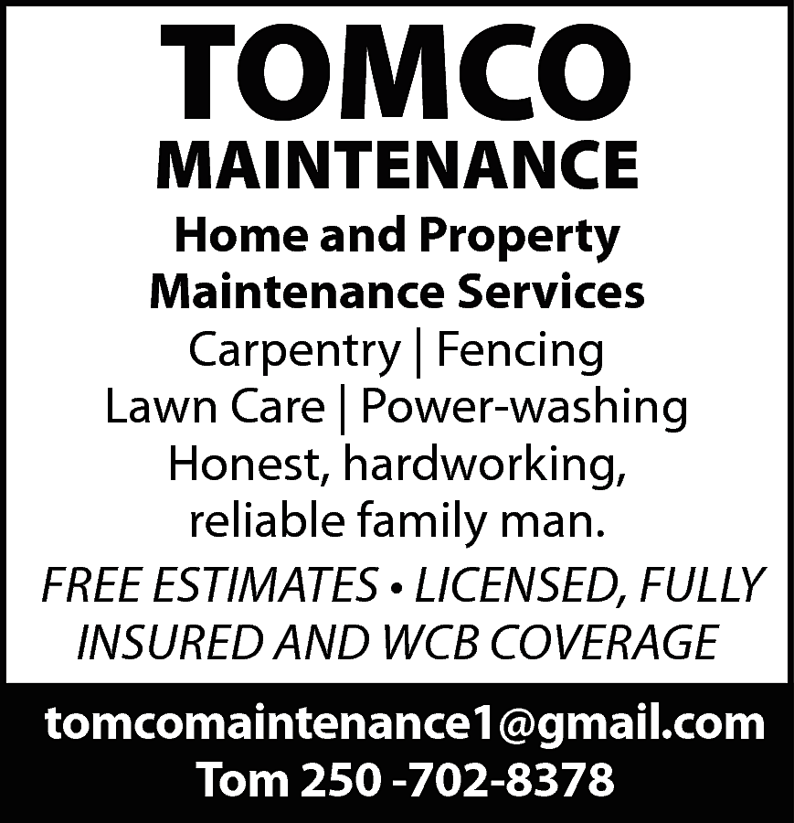 TOMCO <br> <br>MAINTENANCE <br> <br>Home  TOMCO    MAINTENANCE    Home and Property  Maintenance Services  Carpentry | Fencing  Lawn Care | Power-washing  Honest, hardworking,  reliable family man.  FREE ESTIMATES • LICENSED, FULLY  INSURED AND WCB COVERAGE  tomcomaintenance1@gmail.com  Tom 250 -702-8378    