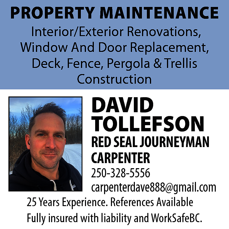 250-328-5556 carpenterdave888@gmail.com PROPERTY MAINTENANCE Interior/Exterior  250-328-5556 carpenterdave888@gmail.com PROPERTY MAINTENANCE Interior/Exterior Renovations, Window And Door Replacement, Deck, Fence, Pergola & Trellis Construction 25 Years Experience. References Available Fully insured with liability and WorkSafeBC.