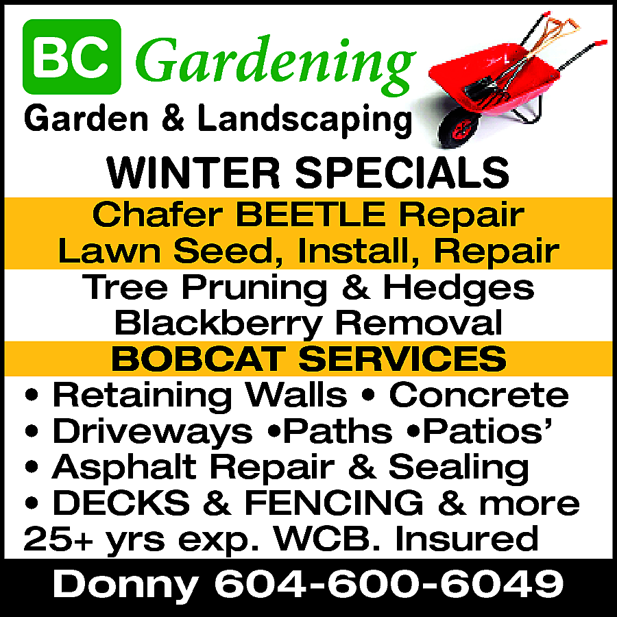 Gardening & Landscaping Summer Specials  Gardening & Landscaping Summer Specials * Clean Up Schafer Beetle Repair Tree Pruning & Hedges BOBCAT SERVICES Retaining Walls * Concrete * Driveways * Paths * Patios Asphalt Repair & Sealing DECKS, FENCING & MORE 25+ Yrs exp. WCB Insured. Donny 604-600-6049