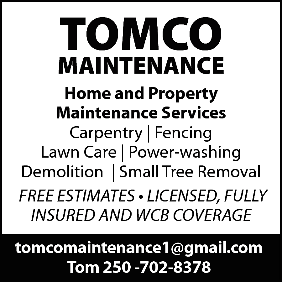 TOMCO <br> <br>MAINTENANCE <br>Home and  TOMCO    MAINTENANCE  Home and Property  Maintenance Services  Carpentry | Fencing  Lawn Care | Power-washing  Demolition | Small Tree Removal  FREE ESTIMATES • LICENSED, FULLY  INSURED AND WCB COVERAGE  tomcomaintenance1@gmail.com  Tom 250 -702-8378    