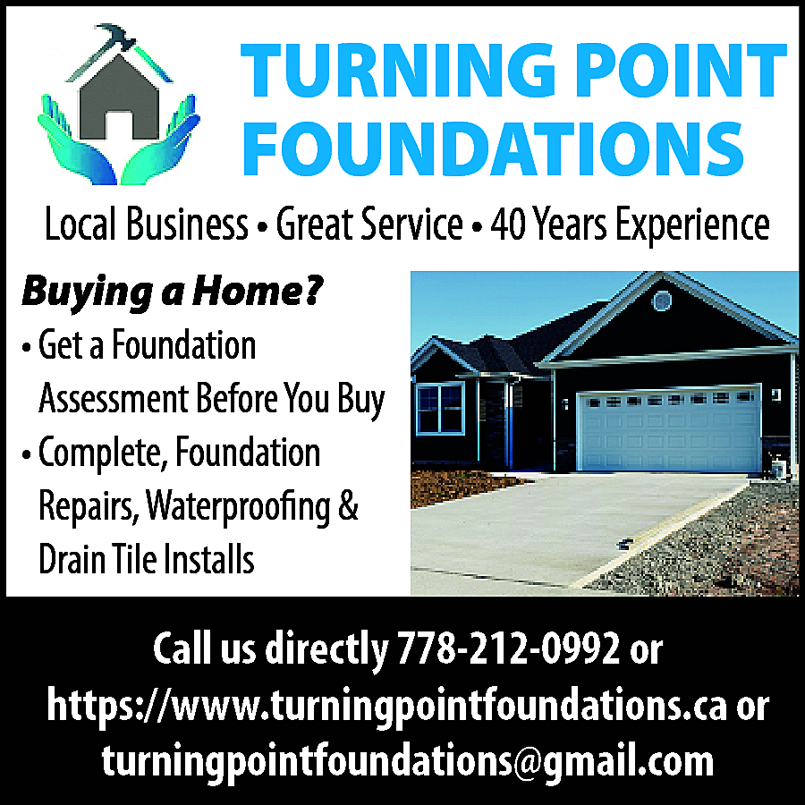 TURNING POINT <br>FOUNDATIONS <br> <br>Local  TURNING POINT  FOUNDATIONS    Local Business • Great Service • 40 Years Experience  Buying a Home?  • Get a Foundation  Assessment Before You Buy  • Complete, Foundation  Repairs, Waterproofing &  Drain Tile Installs    Call us directly 778-212-0992 or  https://www.turningpointfoundations.ca or  turningpointfoundations@gmail.com    