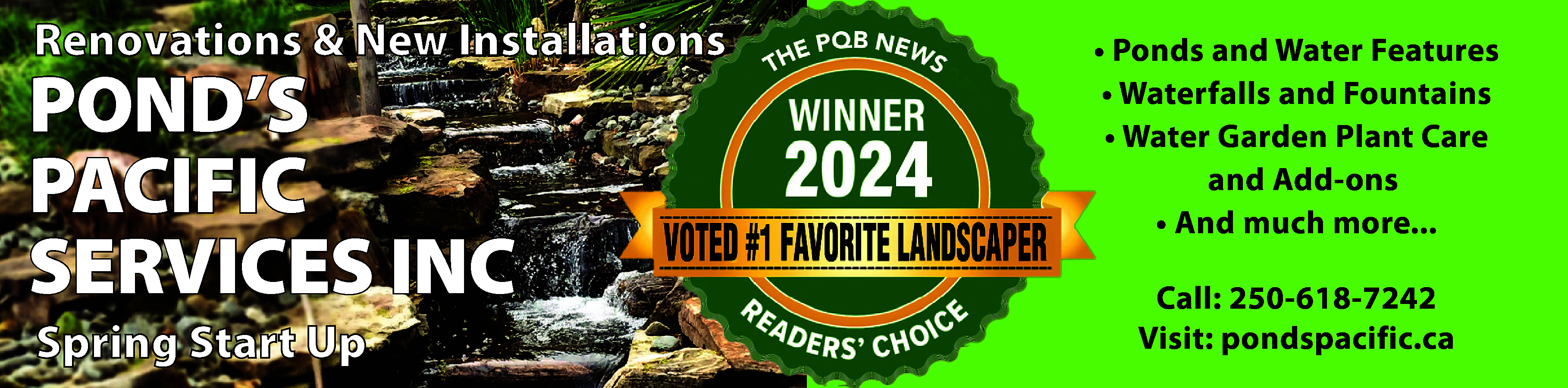 Renovations & New Installations <br>  Renovations & New Installations    POND’S  PACIFIC  SERVICES INC  Spring Start Up    • Ponds and Water Features  • Waterfalls and Fountains  • Water Garden Plant Care  and Add-ons  • And much more...  Call: 250-618-7242  Visit: pondspacific.ca    