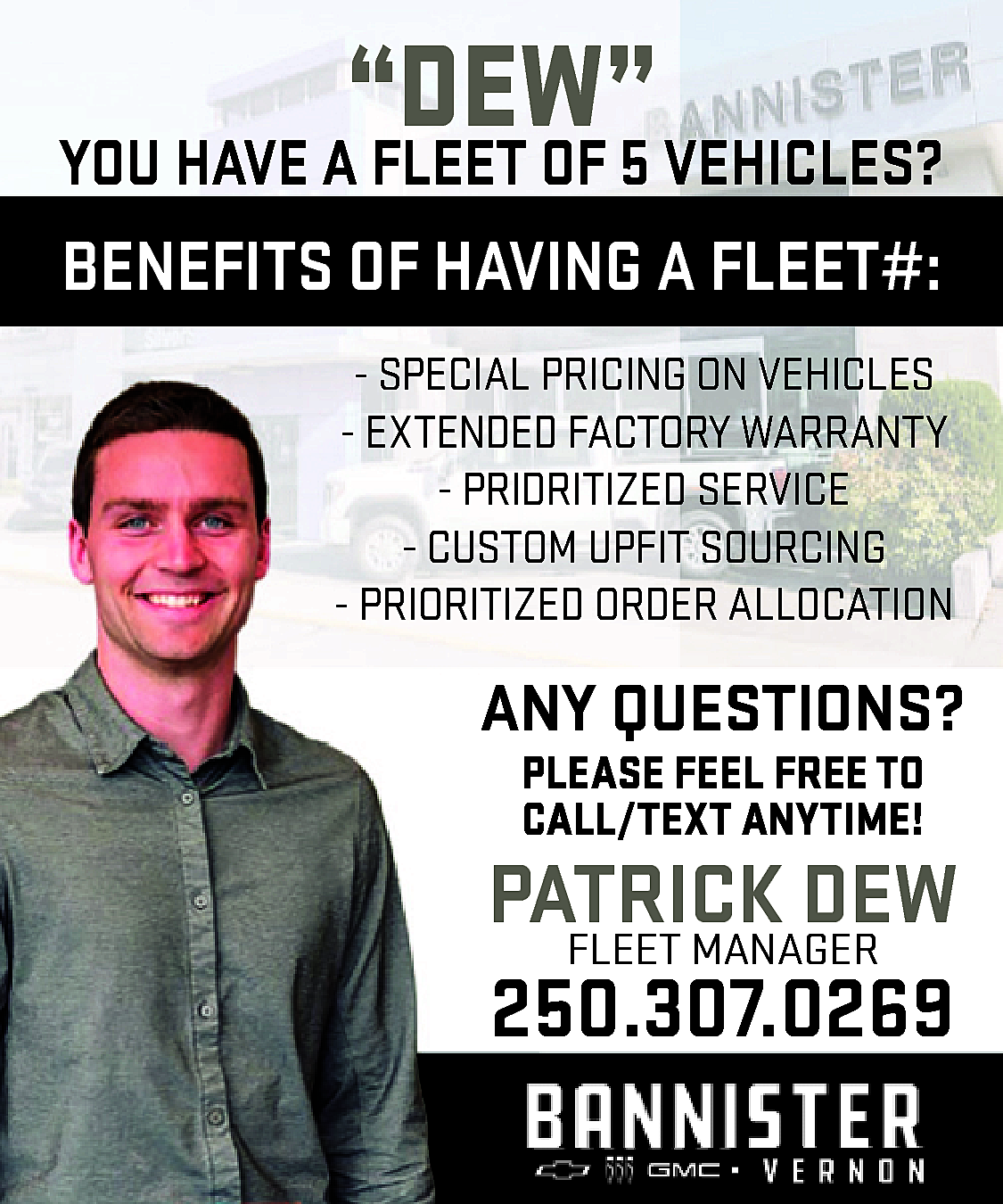 “DEW” <br> <br>YOU HAVE A  “DEW”    YOU HAVE A FLEET OF 5 VEHICLES?    BENEFITS OF HAVING A FLEET#:  - SPECIAL PRICING ON VEHICLES  - EXTENDED FACTORY WARRANTY  - PRIDRITIZED SERVICE  - CUSTOM UPFIT SOURCING  - PRIORITIZED ORDER ALLOCATION    ANY QUESTIONS?  PLEASE FEEL FREE TO  CALL/TEXT ANYTIME!    PATRICK  DEW  FLEET MANAGER  250.307.0269    