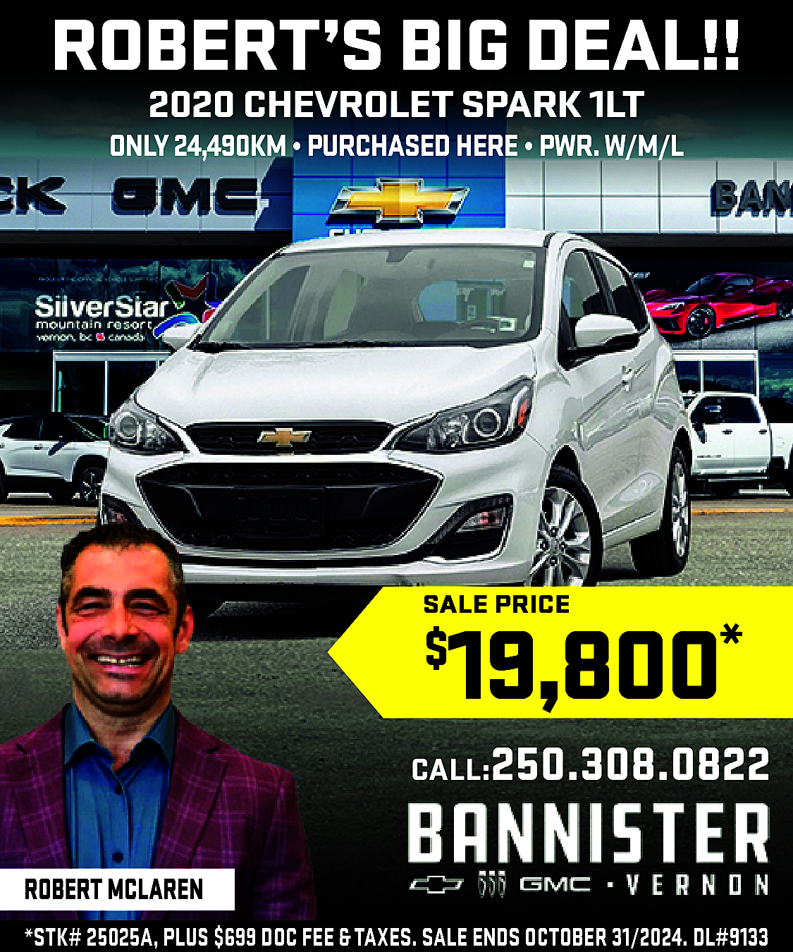 ROBERT’S BIG DEAL!! <br>2020 CHEVROLET  ROBERT’S BIG DEAL!!  2020 CHEVROLET SPARK 1LT    ONLY 24,490KM • PURCHASED HERE • PWR.W/M/L    SALE PRICE    19,800*    $    CALL:250.308.0822  ROBERT MCLAREN  *STK# 25025A, PLUS $699 DOC FEE & TAXES. SALE ENDS OCTOBER 31/2024. DL#9133    