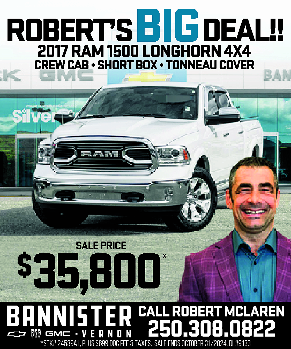 ROBERT’S <br>BIGDEAL!! <br>2017 RAM 1500  ROBERT’S  BIGDEAL!!  2017 RAM 1500 LONGHORN 4X4  CREW CAB • SHORT BOX • TONNEAU COVER    *    35,800    $    SALE PRICE    *    CALL ROBERT MCLAREN    250.308.0822    *STK# 24539A1, PLUS $699 DOC FEE & TAXES. SALE ENDS OCTOBER 31/2024. DL#9133    