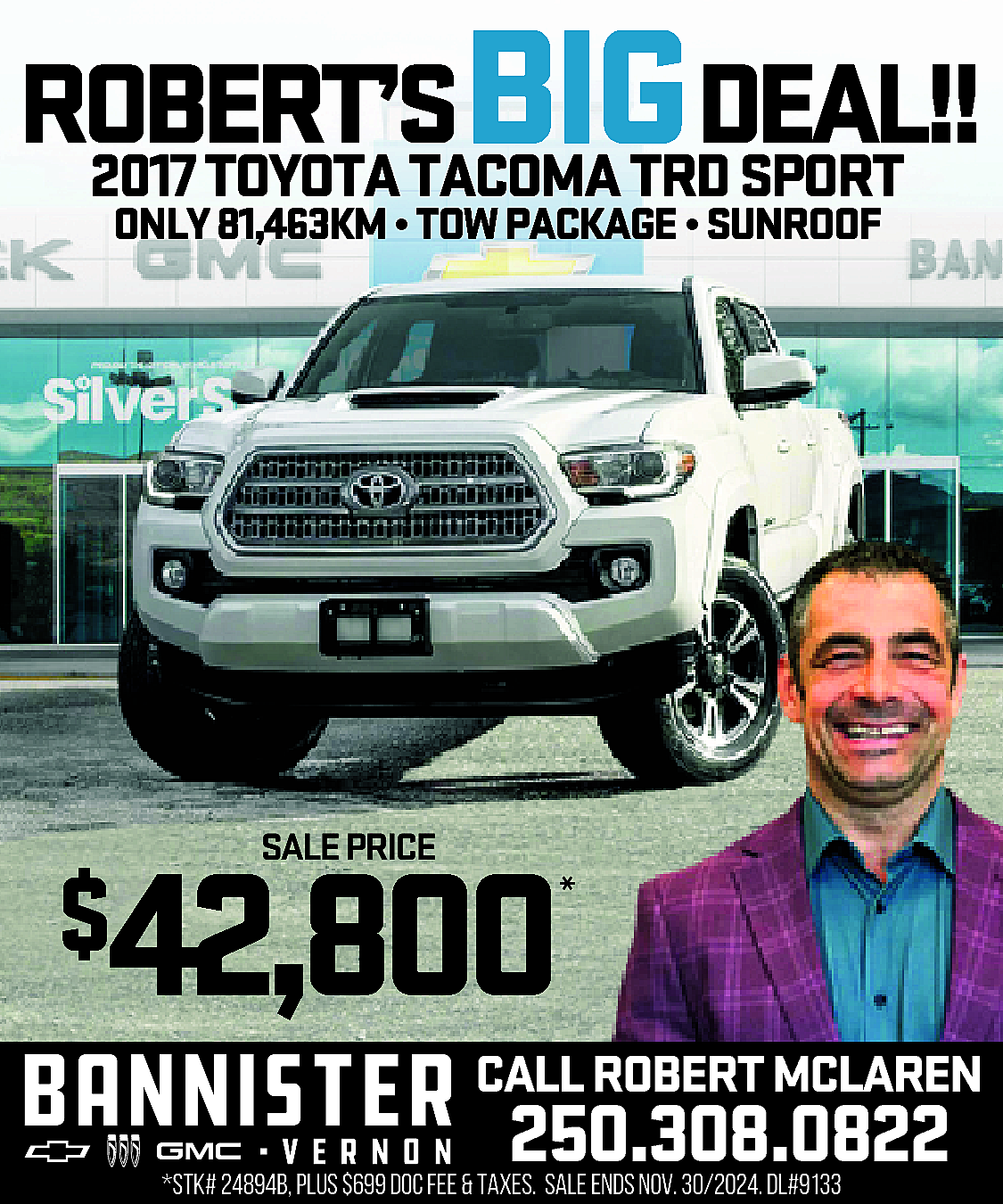 ROBERT’S <br>BIGDEAL!! <br>2017 TOYOTA TACOMA  ROBERT’S  BIGDEAL!!  2017 TOYOTA TACOMA TRD SPORT  ONLY 81,463KM • TOW PACKAGE • SUNROOF    *    42,800    $    SALE PRICE    *    CALL ROBERT MCLAREN    250.308.0822    *STK# 24894B, PLUS $699 DOC FEE & TAXES. SALE ENDS NOV. 30/2024. DL#9133    