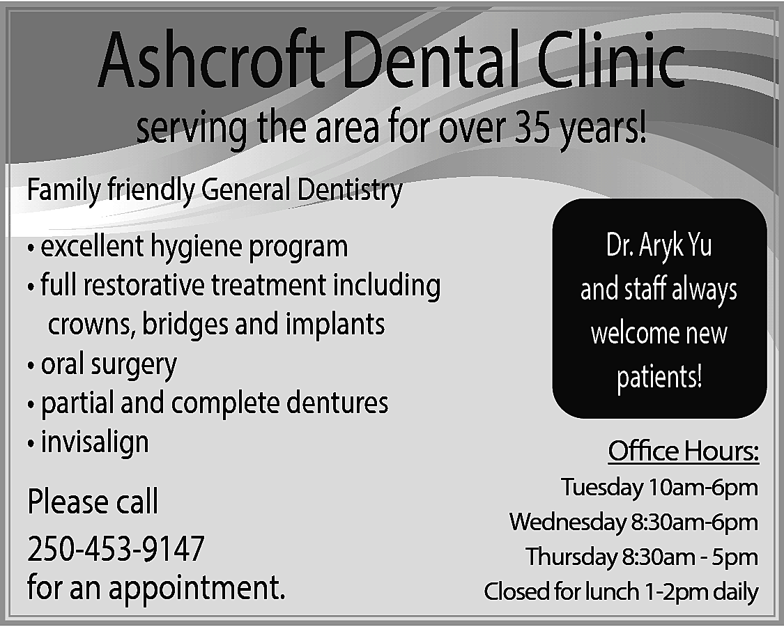 Ashcroft Dental Clinic <br>serving the  Ashcroft Dental Clinic  serving the area for over 35 years!    Family friendly General Dentistry  • excellent hygiene program  • full restorative treatment including  crowns, bridges and implants  • oral surgery  • partial and complete dentures  • invisalign    Please call  250-453-9147  for an appointment.    Dr. Aryk Yu  and staff always  welcome new  patients!  Office Hours:    Tuesday 10am-6pm  Wednesday 8:30am-6pm  Thursday 8:30am - 5pm  Closed for lunch 1-2pm daily    