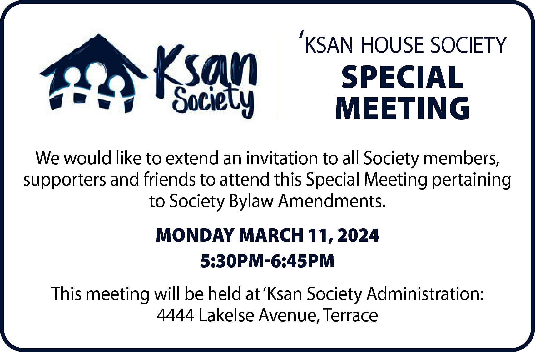 ‘ksan house society <br>SPECIAL <br>MEETING  ‘ksan house society  SPECIAL  MEETING  We would like to extend an invitation to all Society members,  supporters and friends to attend this Special Meeting pertaining  to Society Bylaw Amendments.  MONDAY MARCH 11, 2024  5:30PM-6:45PM  This meeting will be held at ‘Ksan Society Administration:  4444 Lakelse Avenue, Terrace    