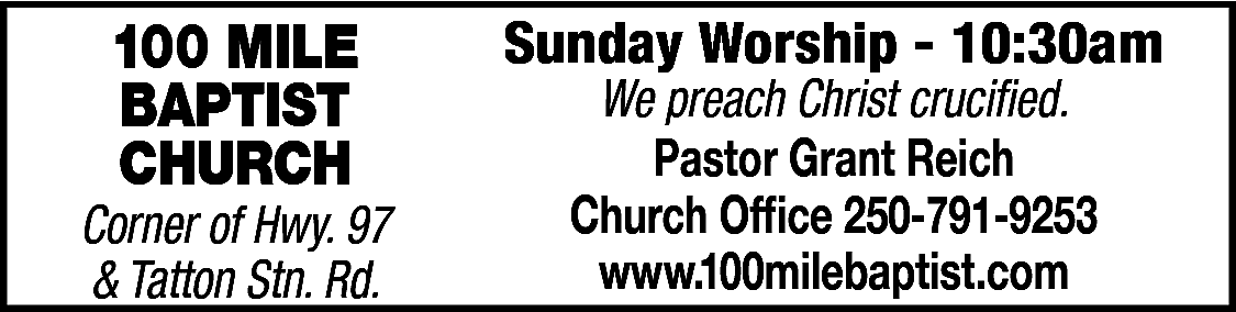 100 MILE <br>BAPTIST <br>CHURCH <br>  100 MILE  BAPTIST  CHURCH    Corner of Hwy. 97  & Tatton Stn. Rd.    Sunday Worship - 10:30am  We preach Christ crucified.  Pastor Grant Reich  Church Office 250-791-9253  www.100milebaptist.com    