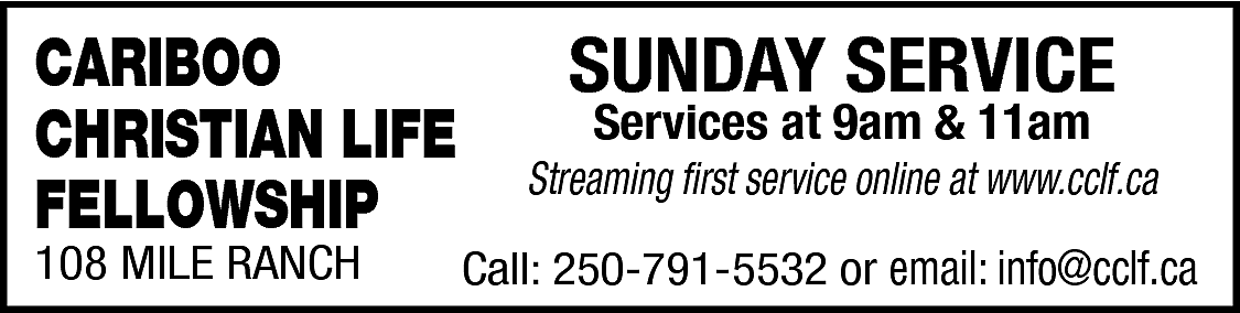 CARIBOO <br>CHRISTIAN LIFE <br>FELLOWSHIP <br>108  CARIBOO  CHRISTIAN LIFE  FELLOWSHIP  108 MILE RANCH    SUNDAY SERVICE  Services at 9am & 11am    Streaming first service online at www.cclf.ca  Call: 250-791-5532 or email: info@cclf.ca    