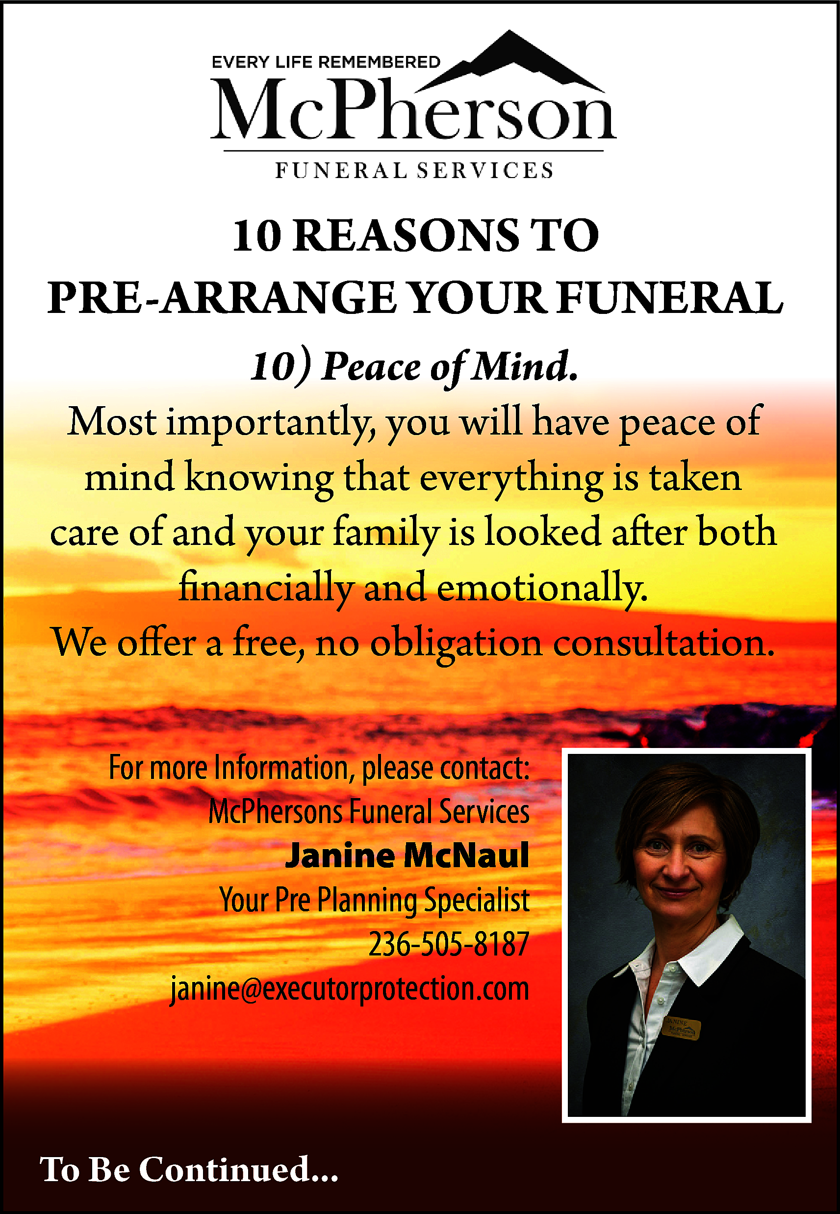 10 REASONS TO <br>PRE-ARRANGE YOUR  10 REASONS TO  PRE-ARRANGE YOUR FUNERAL  10) Peace of Mind.  Most importantly, you will have peace of  mind knowing that everything is taken  care of and your family is looked after both  financially and emotionally.  We offer a free, no obligation consultation.  For more Information, please contact:  McPhersons Funeral Services  Janine McNaul  Your Pre Planning Specialist  236-505-8187  janine@executorprotection.com    To Be Continued...    