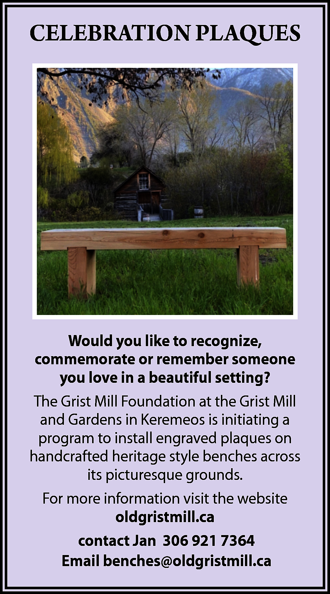 CELEBRATION PLAQUES <br> <br>Would you  CELEBRATION PLAQUES    Would you like to recognize,  commemorate or remember someone  you love in a beautiful setting?  The Grist Mill Foundation at the Grist Mill  and Gardens in Keremeos is initiating a  program to install engraved plaques on  handcrafted heritage style benches across  its picturesque grounds.  For more information visit the website  oldgristmill.ca  contact Jan 306 921 7364  Email benches@oldgristmill.ca    