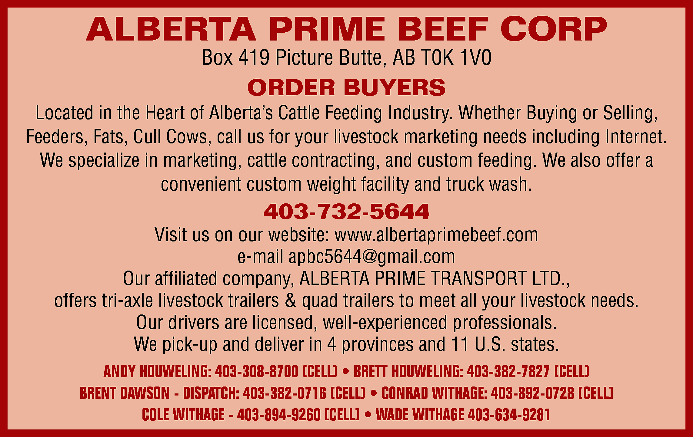 ALBERTA PRIME BEEF CORP <br>Box  ALBERTA PRIME BEEF CORP  Box 419 Picture Butte, AB T0K 1V0    ORDER BUYERS    Located in the Heart of Alberta’s Cattle Feeding Industry. Whether Buying or Selling,  Feeders, Fats, Cull Cows, call us for your livestock marketing needs including Internet.  We specialize in marketing, cattle contracting, and custom feeding. We also offer a  convenient custom weight facility and truck wash.    403-732-5644    Visit us on our website: www.albertaprimebeef.com  e-mail apbc5644@gmail.com  Our affiliated company, ALBERTA PRIME TRANSPORT LTD.,  offers tri-axle livestock trailers & quad trailers to meet all your livestock needs.  Our drivers are licensed, well-experienced professionals.  We pick-up and deliver in 4 provinces and 11 U.S. states.  ANDY HOUWELING: 403-308-8700 (CELL) • BRETT HOUWELING: 403-382-7827 (CELL)  BRENT DAWSON - DISPATCH: 403-382-0716 (CELL) • CONRAD WITHAGE: 403-892-0728 [CELL]  COLE WITHAGE - 403-894-9260 [CELL] • WADE WITHAGE 403-634-9281    
