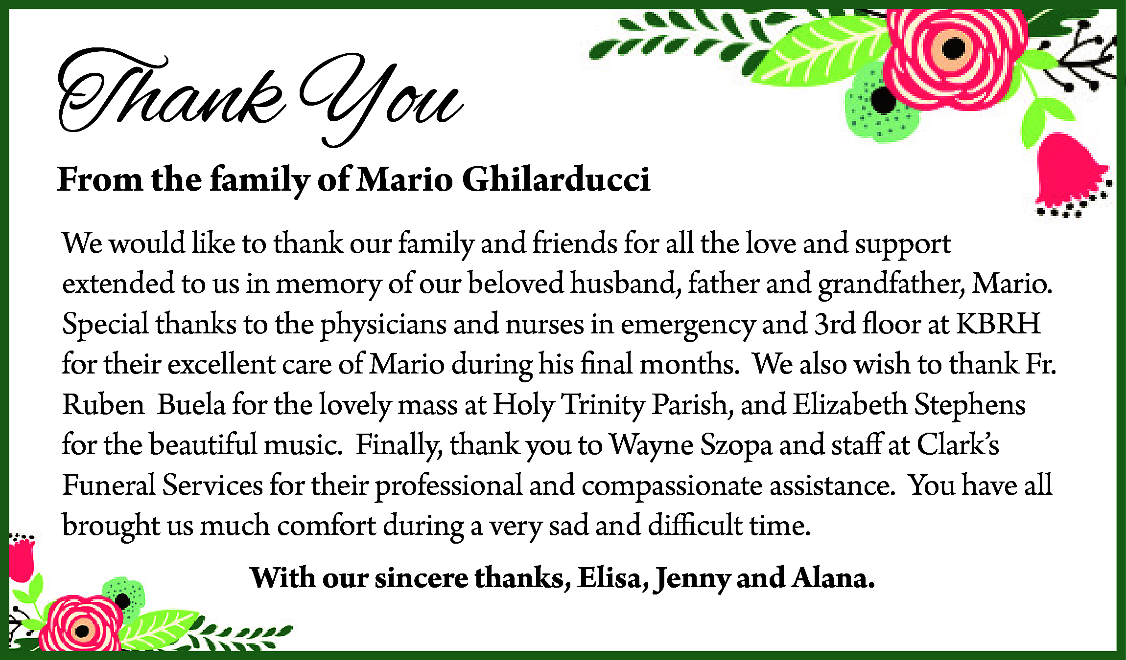 Thank You <br> <br>From the  Thank You    From the family of Mario Ghilarducci  We would like to thank our family and friends for all the love and support  extended to us in memory of our beloved husband, father and grandfather, Mario.  Special thanks to the physicians and nurses in emergency and 3rd floor at KBRH  for their excellent care of Mario during his final months. We also wish to thank Fr.  Ruben Buela for the lovely mass at Holy Trinity Parish, and Elizabeth Stephens  for the beautiful music. Finally, thank you to Wayne Szopa and staff at Clark’s  Funeral Services for their professional and compassionate assistance. You have all  brought us much comfort during a very sad and difficult time.  With our sincere thanks, Elisa, Jenny and Alana.    