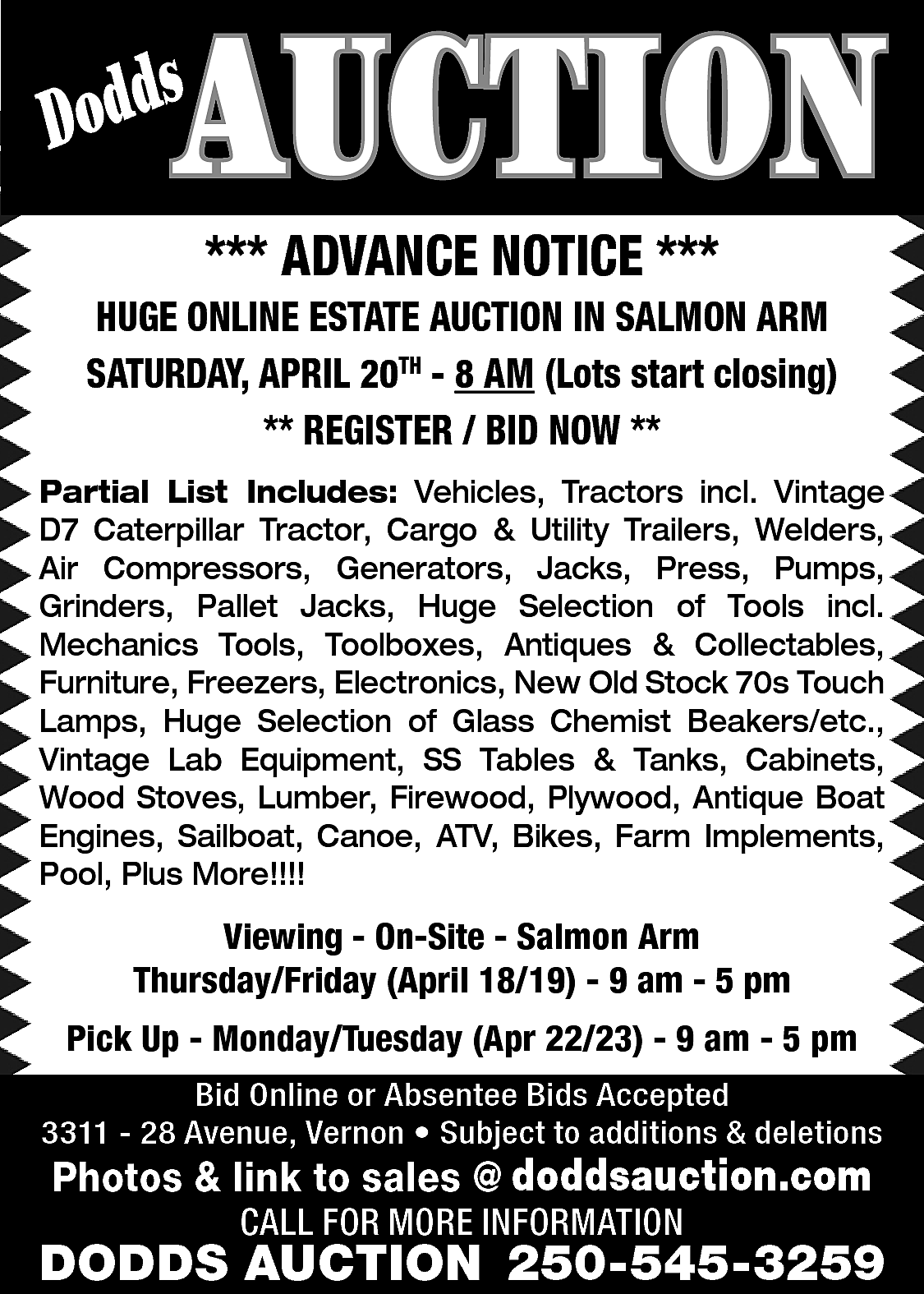 AUCTION <br> <br>s <br>Dodd <br>  AUCTION    s  Dodd    *** ADVANCE NOTICE ***    HUGE ONLINE ESTATE AUCTION IN SALMON ARM  SATURDAY, APRIL 20TH - 8 AM (Lots start closing)  ** REGISTER / BID NOW **  Partial List Includes: Vehicles, Tractors incl. Vintage  D7 Caterpillar Tractor, Cargo & Utility Trailers, Welders,  Air Compressors, Generators, Jacks, Press, Pumps,  Grinders, Pallet Jacks, Huge Selection of Tools incl.  Mechanics Tools, Toolboxes, Antiques & Collectables,  Furniture, Freezers, Electronics, New Old Stock 70s Touch  Lamps, Huge Selection of Glass Chemist Beakers/etc.,  Vintage Lab Equipment, SS Tables & Tanks, Cabinets,  Wood Stoves, Lumber, Firewood, Plywood, Antique Boat  Engines, Sailboat, Canoe, ATV, Bikes, Farm Implements,  Pool, Plus More!!!!    Viewing - On-Site - Salmon Arm  Thursday/Friday (April 18/19) - 9 am - 5 pm  Pick Up - Monday/Tuesday (Apr 22/23) - 9 am - 5 pm  Bid Online or Absentee Bids Accepted  3311 - 28 Avenue, Vernon • Subject to additions & deletions    www.doddsauction.com  Photos & link to sales @  doddsauction.com  CALL FOR MORE INFORMATION    DODDS AUCTION 250-545-3259    