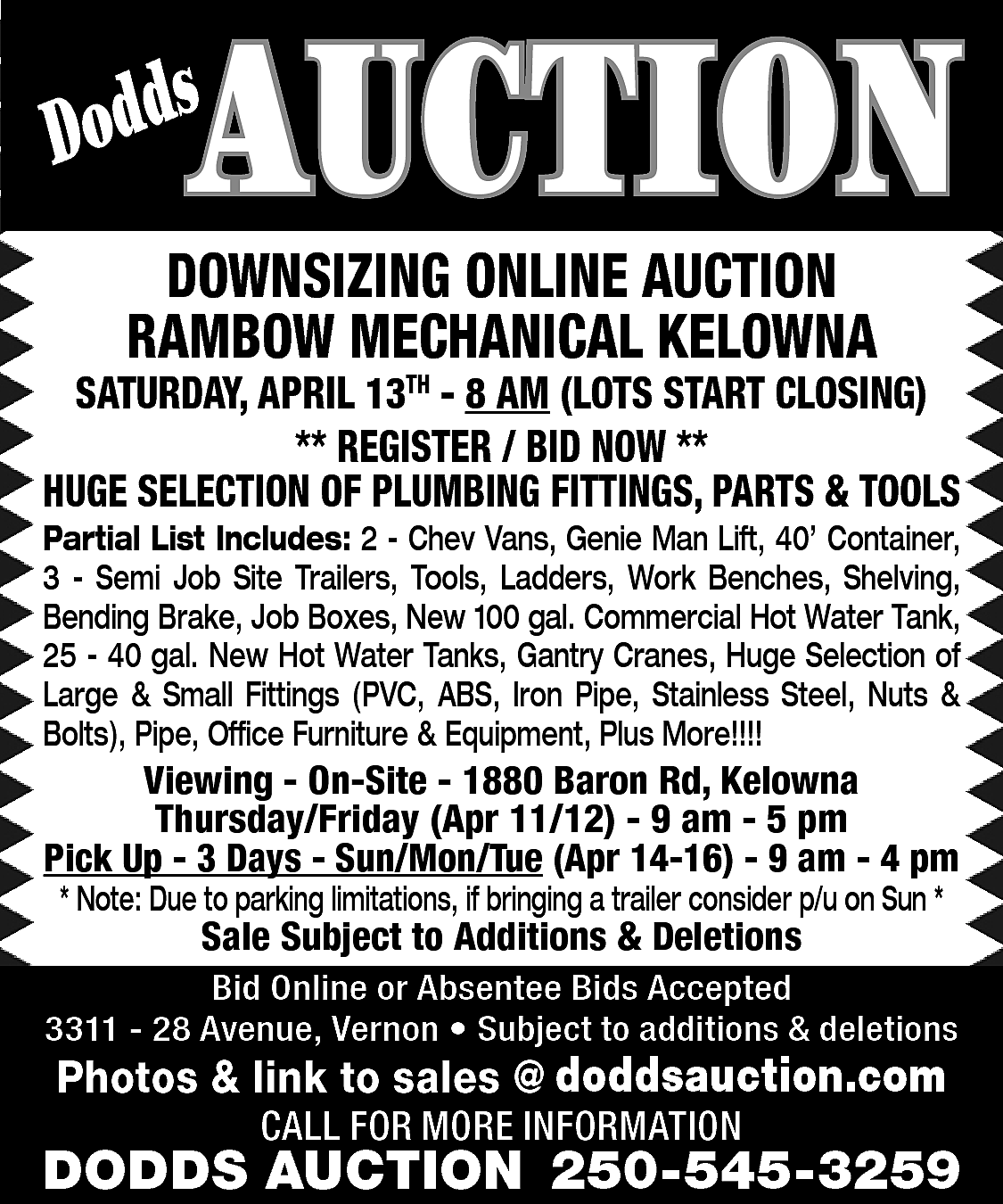 AUCTION <br> <br>s <br>Dodd <br>  AUCTION    s  Dodd    DOWNSIZING ONLINE AUCTION  RAMBOW MECHANICAL KELOWNA    SATURDAY, APRIL 13TH - 8 AM (LOTS START CLOSING)  ** REGISTER / BID NOW **  HUGE SELECTION OF PLUMBING FITTINGS, PARTS & TOOLS    Partial List Includes: 2 - Chev Vans, Genie Man Lift, 40’ Container,  3 - Semi Job Site Trailers, Tools, Ladders, Work Benches, Shelving,  Bending Brake, Job Boxes, New 100 gal. Commercial Hot Water Tank,  25 - 40 gal. New Hot Water Tanks, Gantry Cranes, Huge Selection of  Large & Small Fittings (PVC, ABS, Iron Pipe, Stainless Steel, Nuts &  Bolts), Pipe, Office Furniture & Equipment, Plus More!!!!    Viewing - On-Site - 1880 Baron Rd, Kelowna  Thursday/Friday (Apr 11/12) - 9 am - 5 pm  Pick Up - 3 Days - Sun/Mon/Tue (Apr 14-16) - 9 am - 4 pm  * Note: Due to parking limitations, if bringing a trailer consider p/u on Sun *    Sale Subject to Additions & Deletions    Bid Online or Absentee Bids Accepted  3311 - 28 Avenue, Vernon • Subject to additions & deletions    www.doddsauction.com  Photos & link to sales @  doddsauction.com  CALL FOR MORE INFORMATION    DODDS AUCTION 250-545-3259    