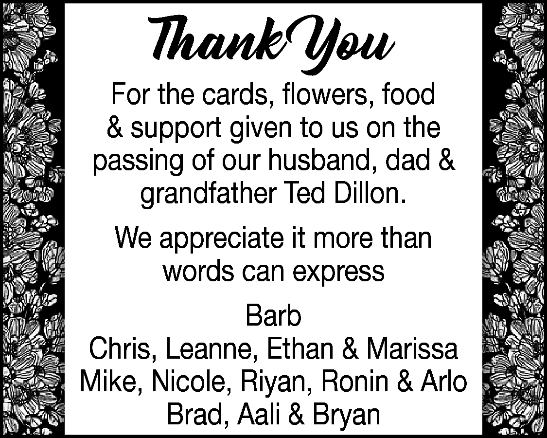 Thank You <br> <br>For the  Thank You    For the cards, flowers, food  & support given to us on the  passing of our husband, dad &  grandfather Ted Dillon.  We appreciate it more than  words can express  Barb  Chris, Leanne, Ethan & Marissa  Mike, Nicole, Riyan, Ronin & Arlo  Brad, Aali & Bryan    