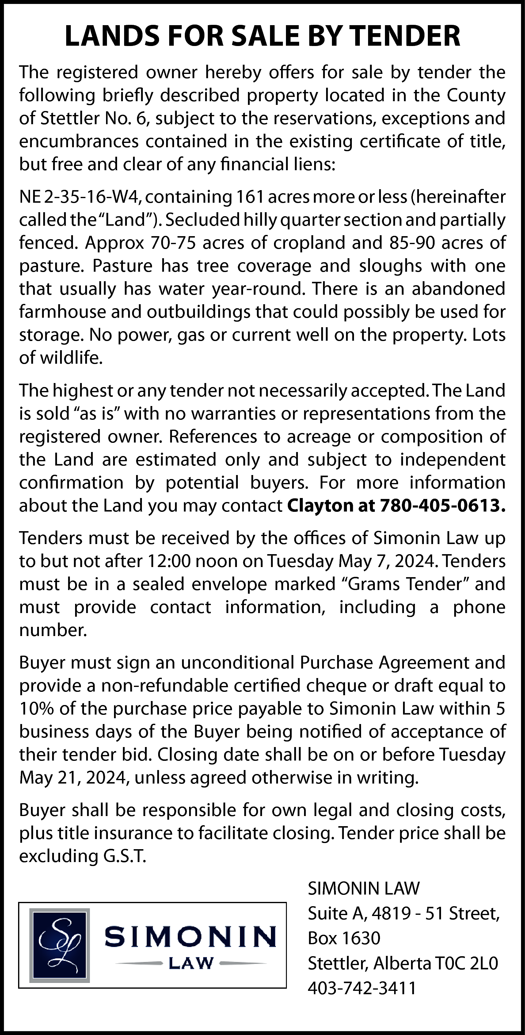 LANDS FOR SALE BY TENDER  LANDS FOR SALE BY TENDER  The registered owner hereby offers for sale by tender the  following briefly described property located in the County  of Stettler No. 6, subject to the reservations, exceptions and  encumbrances contained in the existing certificate of title,  but free and clear of any financial liens:  NE 2-35-16-W4, containing 161 acres more or less (hereinafter  called the “Land”). Secluded hilly quarter section and partially  fenced. Approx 70-75 acres of cropland and 85-90 acres of  pasture. Pasture has tree coverage and sloughs with one  that usually has water year-round. There is an abandoned  farmhouse and outbuildings that could possibly be used for  storage. No power, gas or current well on the property. Lots  of wildlife.  The highest or any tender not necessarily accepted. The Land  is sold “as is” with no warranties or representations from the  registered owner. References to acreage or composition of  the Land are estimated only and subject to independent  confirmation by potential buyers. For more information  about the Land you may contact Clayton at 780-405-0613.  Tenders must be received by the offices of Simonin Law up  to but not after 12:00 noon on Tuesday May 7, 2024. Tenders  must be in a sealed envelope marked “Grams Tender” and  must provide contact information, including a phone  number.  Buyer must sign an unconditional Purchase Agreement and  provide a non-refundable certified cheque or draft equal to  10% of the purchase price payable to Simonin Law within 5  business days of the Buyer being notified of acceptance of  their tender bid. Closing date shall be on or before Tuesday  May 21, 2024, unless agreed otherwise in writing.  Buyer shall be responsible for own legal and closing costs,  plus title insurance to facilitate closing. Tender price shall be  excluding G.S.T.  SIMONIN LAW  Suite A, 4819 - 51 Street,  Box 1630  Stettler, Alberta T0C 2L0  403-742-3411    