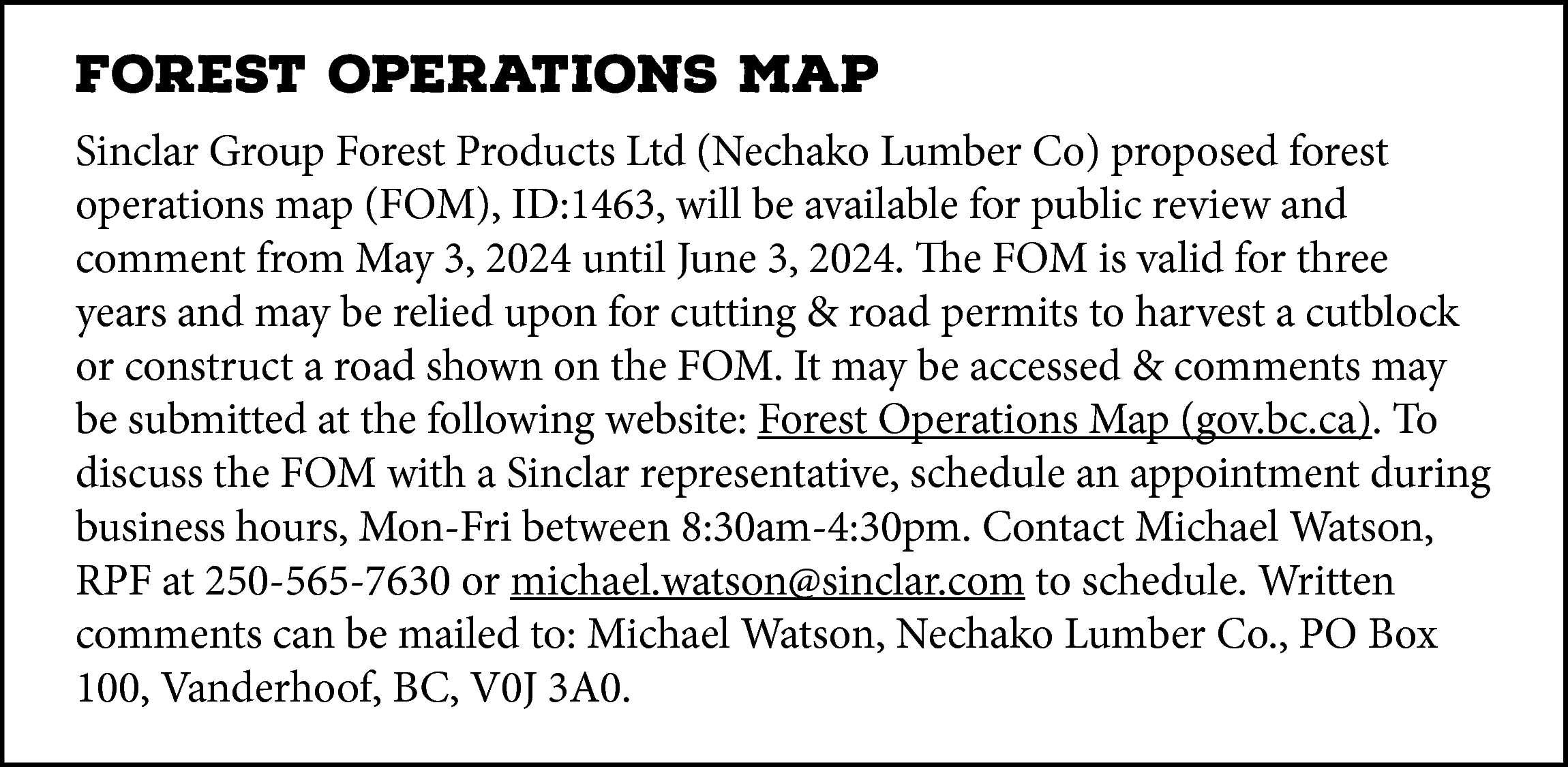 FOREST OPERATIONS MAP <br>Sinclar Group  FOREST OPERATIONS MAP  Sinclar Group Forest Products Ltd (Nechako Lumber Co) proposed forest  operations map (FOM), ID:1463, will be available for public review and  comment from May 3, 2024 until June 3, 2024. The FOM is valid for three  years and may be relied upon for cutting & road permits to harvest a cutblock  or construct a road shown on the FOM. It may be accessed & comments may  be submitted at the following website: Forest Operations Map (gov.bc.ca). To  discuss the FOM with a Sinclar representative, schedule an appointment during  business hours, Mon-Fri between 8:30am-4:30pm. Contact Michael Watson,  RPF at 250-565-7630 or michael.watson@sinclar.com to schedule. Written  comments can be mailed to: Michael Watson, Nechako Lumber Co., PO Box  100, Vanderhoof, BC, V0J 3A0.    