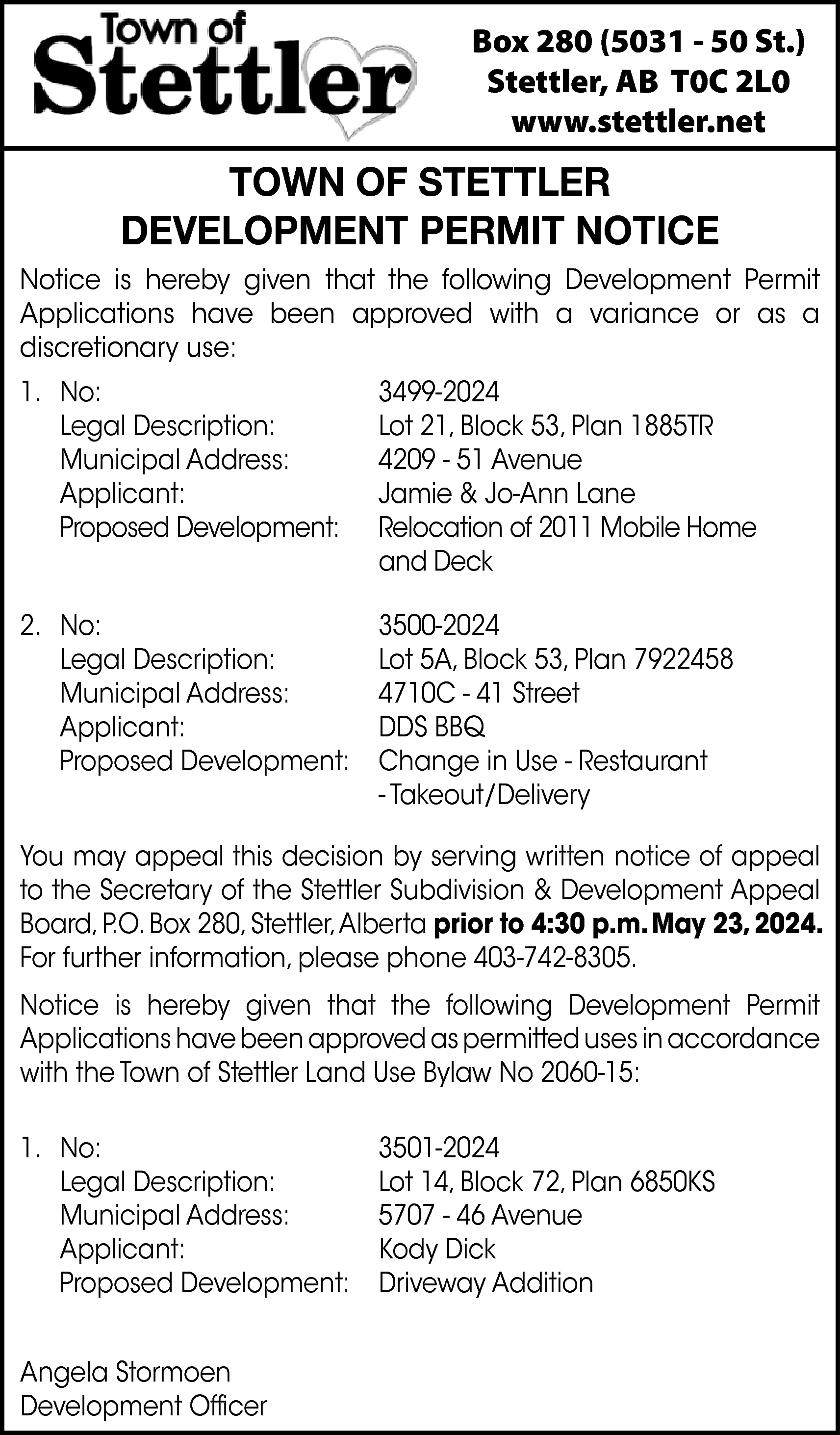 Box 280 (5031 - 50  Box 280 (5031 - 50 St.)  Stettler, AB T0C 2L0  www.stettler.net    TOWN OF STETTLER  DEVELOPMENT PERMIT NOTICE  Notice is hereby given that the following Development Permit  Applications have been approved with a variance or as a  discretionary use:  1. No:  Legal Description:  Municipal Address:  Applicant:  Proposed Development:    3499-2024  Lot 21, Block 53, Plan 1885TR  4209 - 51 Avenue  Jamie & Jo-Ann Lane  Relocation of 2011 Mobile Home  and Deck    2. No:  Legal Description:  Municipal Address:  Applicant:  Proposed Development:    3500-2024  Lot 5A, Block 53, Plan 7922458  4710C - 41 Street  DDS BBQ  Change in Use - Restaurant  - Takeout/Delivery    You may appeal this decision by serving written notice of appeal  to the Secretary of the Stettler Subdivision & Development Appeal  Board, P.O. Box 280, Stettler,Alberta prior to 4:30 p.m. May 23, 2024.  For further information, please phone 403-742-8305.  Notice is hereby given that the following Development Permit  Applications have been approved as permitted uses in accordance  with the Town of Stettler Land Use Bylaw No 2060-15:  1. No:  Legal Description:  Municipal Address:  Applicant:  Proposed Development:  Angela Stormoen  Development Officer    3501-2024  Lot 14, Block 72, Plan 6850KS  5707 - 46 Avenue  Kody Dick  Driveway Addition    