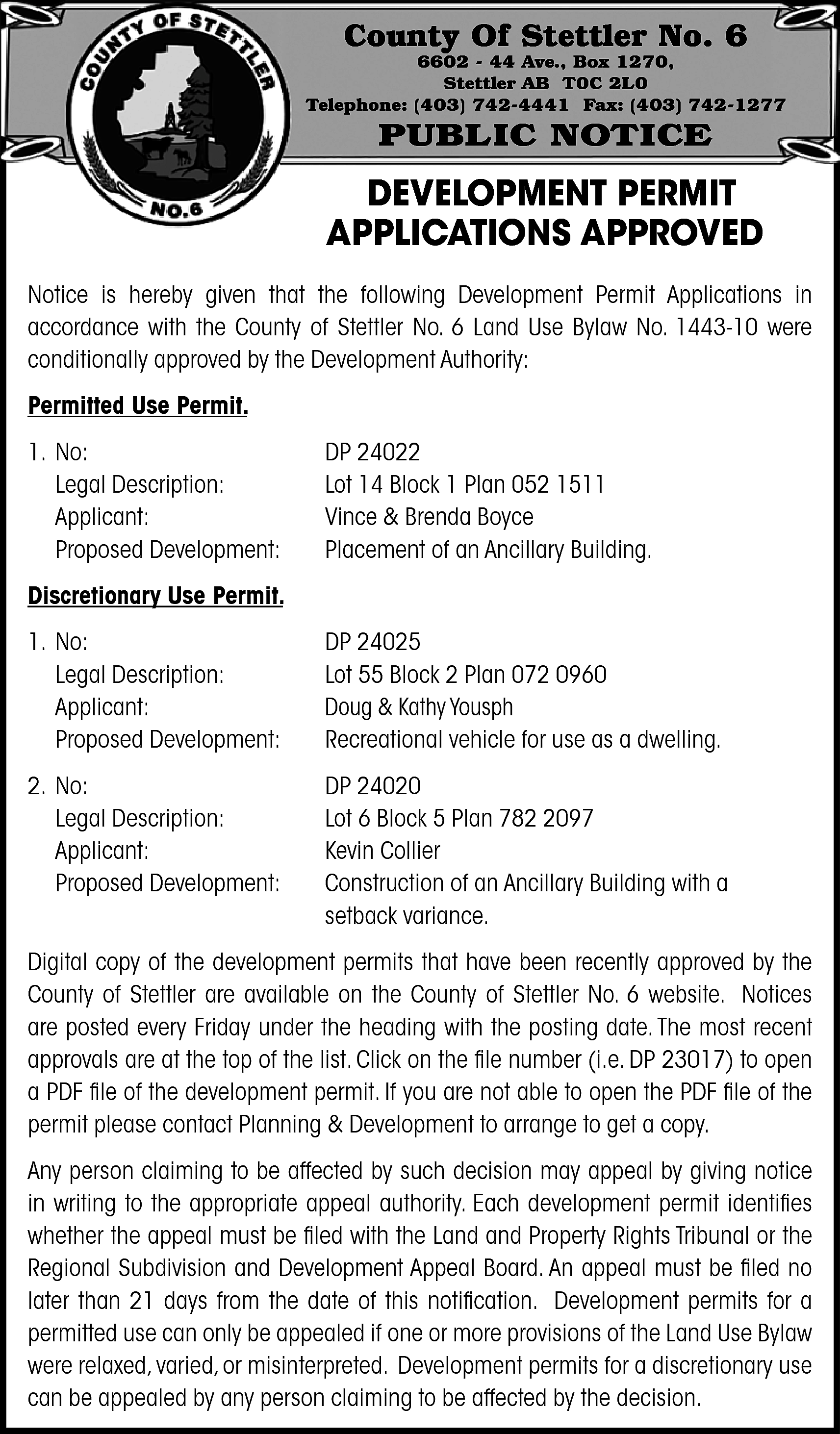 County Of Stettler No. 6  County Of Stettler No. 6    6602 - 44 Ave., Box 1270,  Stettler AB T0C 2L0  Telephone: (403) 742-4441 Fax: (403) 742-1277    PUBLIC NOTICE    DEVELOPMENT PERMIT  APPLICATIONS APPROVED  Notice is hereby given that the following Development Permit Applications in  accordance with the County of Stettler No. 6 Land Use Bylaw No. 1443-10 were  conditionally approved by the Development Authority:  Permitted Use Permit.  1. No:  Legal Description:  Applicant:  Proposed Development:    DP 24022  Lot 14 Block 1 Plan 052 1511  Vince & Brenda Boyce  Placement of an Ancillary Building.    Discretionary Use Permit.  1. No:  Legal Description:  Applicant:  Proposed Development:    DP 24025  Lot 55 Block 2 Plan 072 0960  Doug & Kathy Yousph  Recreational vehicle for use as a dwelling.    2. No:  Legal Description:  Applicant:  Proposed Development:    DP 24020  Lot 6 Block 5 Plan 782 2097  Kevin Collier  Construction of an Ancillary Building with a  setback variance.    Digital copy of the development permits that have been recently approved by the  County of Stettler are available on the County of Stettler No. 6 website. Notices  are posted every Friday under the heading with the posting date. The most recent  approvals are at the top of the list. Click on the file number (i.e. DP 23017) to open  a PDF file of the development permit. If you are not able to open the PDF file of the  permit please contact Planning & Development to arrange to get a copy.  Any person claiming to be affected by such decision may appeal by giving notice  in writing to the appropriate appeal authority. Each development permit identifies  whether the appeal must be filed with the Land and Property Rights Tribunal or the  Regional Subdivision and Development Appeal Board. An appeal must be filed no  later than 21 days from the date of this notification. Development permits for a  permitted use can only be appealed if one or more provisions of the Land Use Bylaw  were relaxed, varied, or misinterpreted. Development permits for a discretionary use  can be appealed by any person claiming to be affected by the decision.    