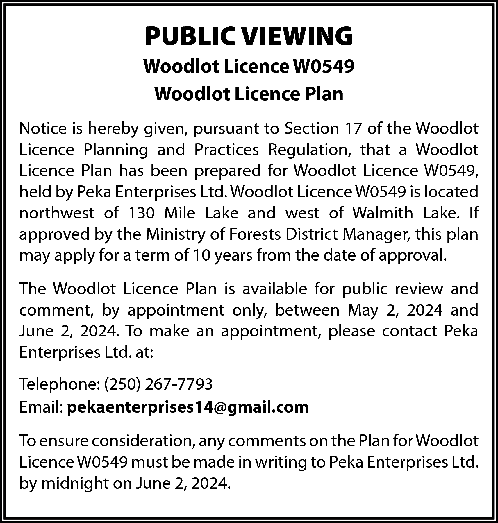 PUBLIC VIEWING <br>Woodlot Licence W0549  PUBLIC VIEWING  Woodlot Licence W0549  Woodlot Licence Plan  Notice is hereby given, pursuant to Section 17 of the Woodlot  Licence Planning and Practices Regulation, that a Woodlot  Licence Plan has been prepared for Woodlot Licence W0549,  held by Peka Enterprises Ltd. Woodlot Licence W0549 is located  northwest of 130 Mile Lake and west of Walmith Lake. If  approved by the Ministry of Forests District Manager, this plan  may apply for a term of 10 years from the date of approval.  The Woodlot Licence Plan is available for public review and  comment, by appointment only, between May 2, 2024 and  June 2, 2024. To make an appointment, please contact Peka  Enterprises Ltd. at:  Telephone: (250) 267-7793  Email: pekaenterprises14@gmail.com  To ensure consideration, any comments on the Plan for Woodlot  Licence W0549 must be made in writing to Peka Enterprises Ltd.  by midnight on June 2, 2024.    