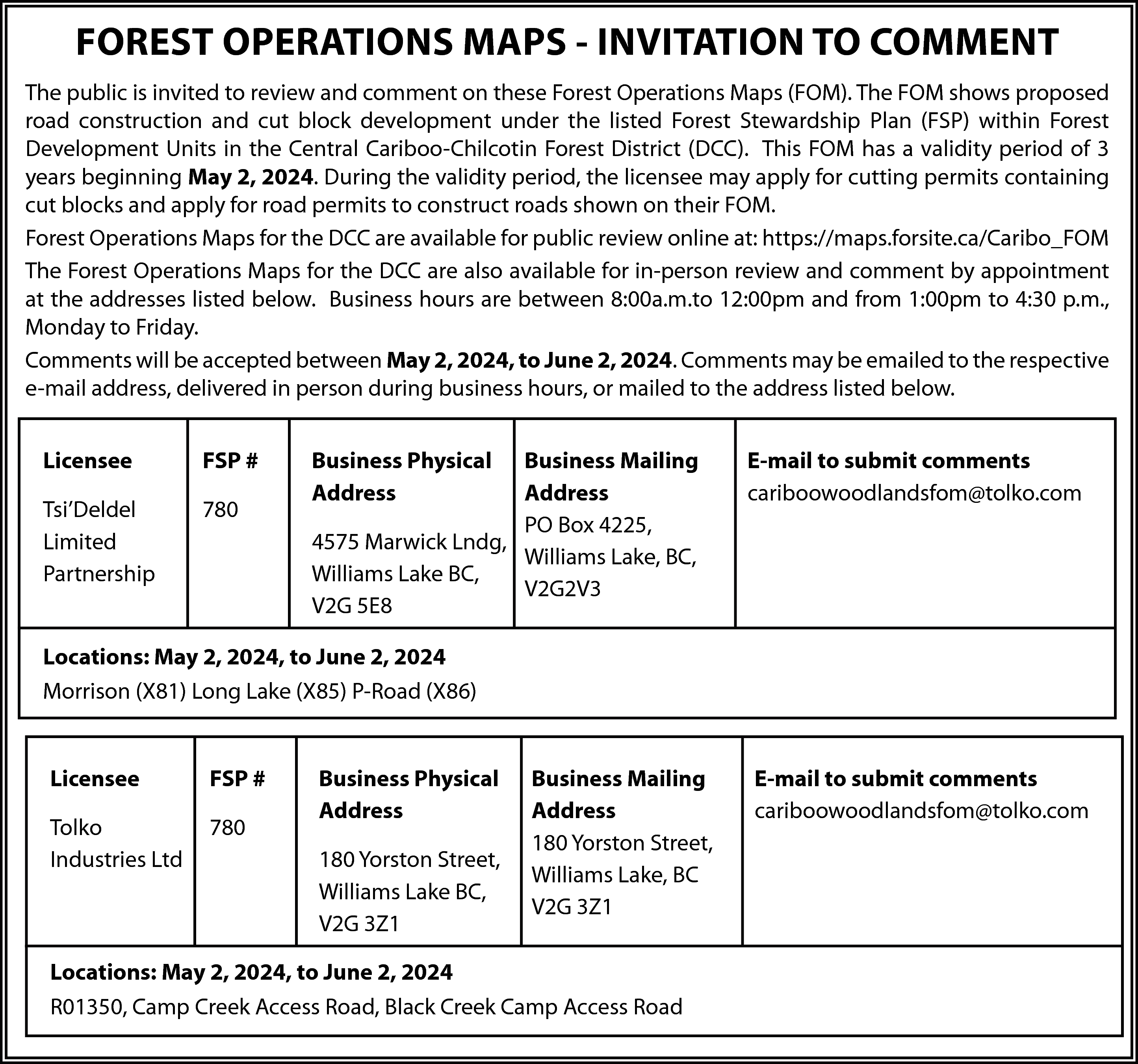 FOREST OPERATIONS MAPS - INVITATION  FOREST OPERATIONS MAPS - INVITATION TO COMMENT  The public is invited to review and comment on these Forest Operations Maps (FOM). The FOM shows proposed  road construction and cut block development under the listed Forest Stewardship Plan (FSP) within Forest  Development Units in the Central Cariboo-Chilcotin Forest District (DCC). This FOM has a validity period of 3  years beginning May 2, 2024. During the validity period, the licensee may apply for cutting permits containing  cut blocks and apply for road permits to construct roads shown on their FOM.  Forest Operations Maps for the DCC are available for public review online at: https://maps.forsite.ca/Caribo_FOM  The Forest Operations Maps for the DCC are also available for in-person review and comment by appointment  at the addresses listed below. Business hours are between 8:00a.m.to 12:00pm and from 1:00pm to 4:30 p.m.,  Monday to Friday.  Comments will be accepted between May 2, 2024, to June 2, 2024. Comments may be emailed to the respective  e-mail address, delivered in person during business hours, or mailed to the address listed below.  Licensee    FSP #    Tsi’Deldel  Limited  Partnership    780    Business Physical  Address    Business Mailing  Address  PO Box 4225,  4575 Marwick Lndg,  Williams Lake, BC,  Williams Lake BC,  V2G2V3  V2G 5E8    E-mail to submit comments  cariboowoodlandsfom@tolko.com    Locations: May 2, 2024, to June 2, 2024  Morrison (X81) Long Lake (X85) P-Road (X86)  Licensee    FSP #    Tolko  Industries Ltd    780    Business Physical  Address  180 Yorston Street,  Williams Lake BC,  V2G 3Z1    Business Mailing  Address  180 Yorston Street,  Williams Lake, BC  V2G 3Z1    Locations: May 2, 2024, to June 2, 2024  R01350, Camp Creek Access Road, Black Creek Camp Access Road    E-mail to submit comments  cariboowoodlandsfom@tolko.com    