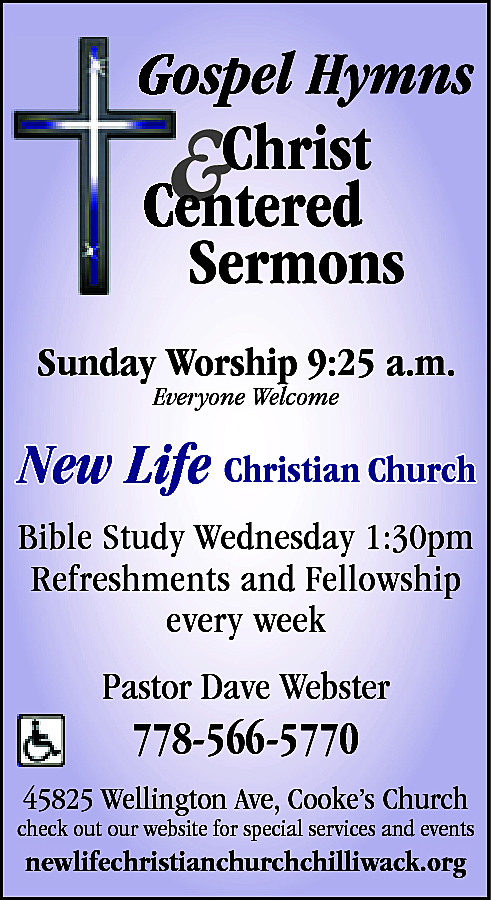 Sunday Worship 9:25 a.m. <br>Everyone  Sunday Worship 9:25 a.m.  Everyone Welcome    New Life Christian Church  Bible Study Wednesday 1:30pm  Refreshments and Fellowship  every week    Pastor Dave Webster    778-566-5770    45825 Wellington Ave, Cooke’s Church    check out our website for special services and events    www.newlifechristianchurchchilliwack.org  newlifechristianchurchchilliwack.org    