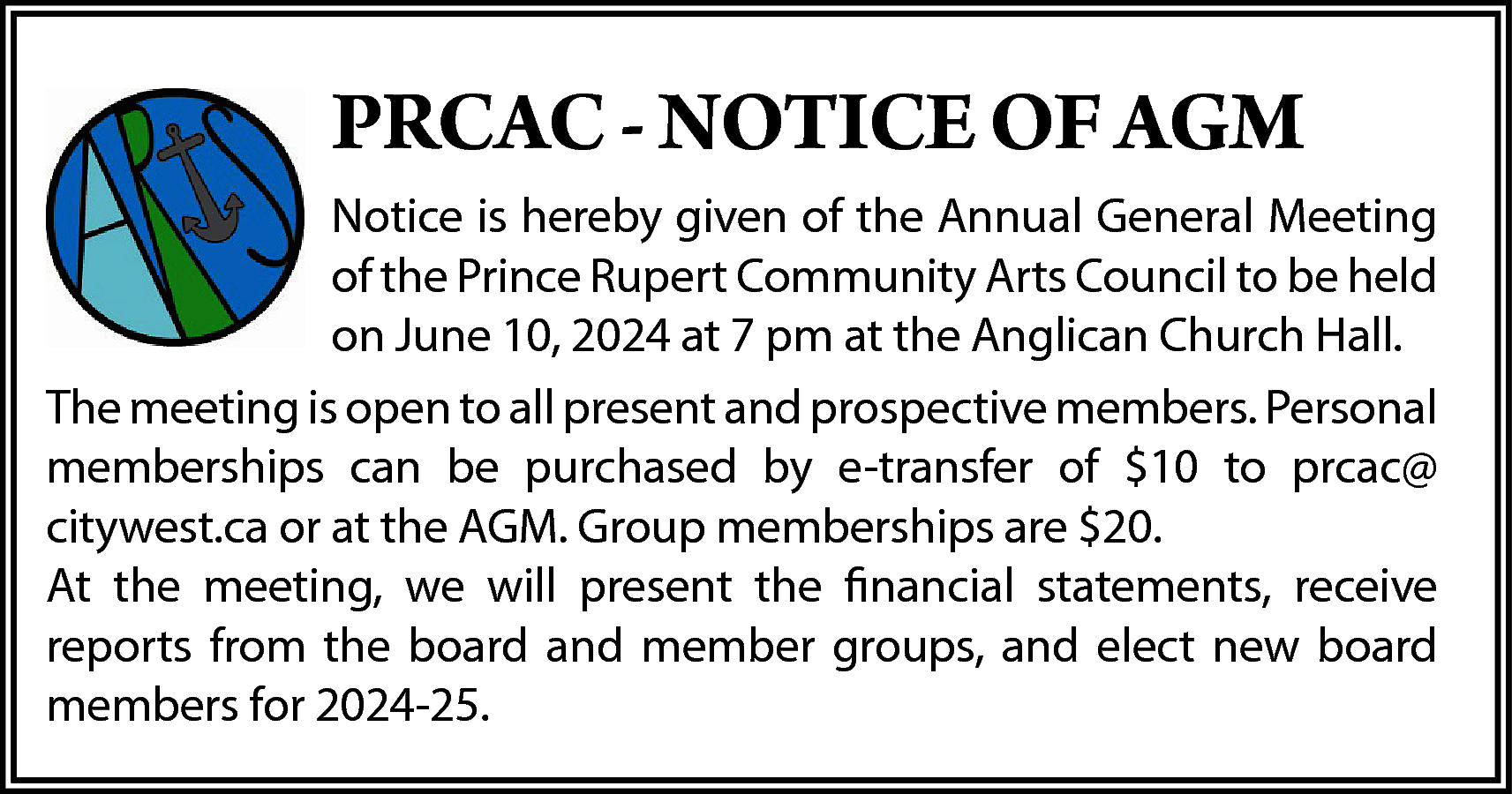 PRCAC - NOTICE OF AGM  PRCAC - NOTICE OF AGM  Notice is hereby given of the Annual General Meeting  of the Prince Rupert Community Arts Council to be held  on June 10, 2024 at 7 pm at the Anglican Church Hall.  The meeting is open to all present and prospective members. Personal  memberships can be purchased by e-transfer of $10 to prcac@  citywest.ca or at the AGM. Group memberships are $20.  At the meeting, we will present the financial statements, receive  reports from the board and member groups, and elect new board  members for 2024-25.    