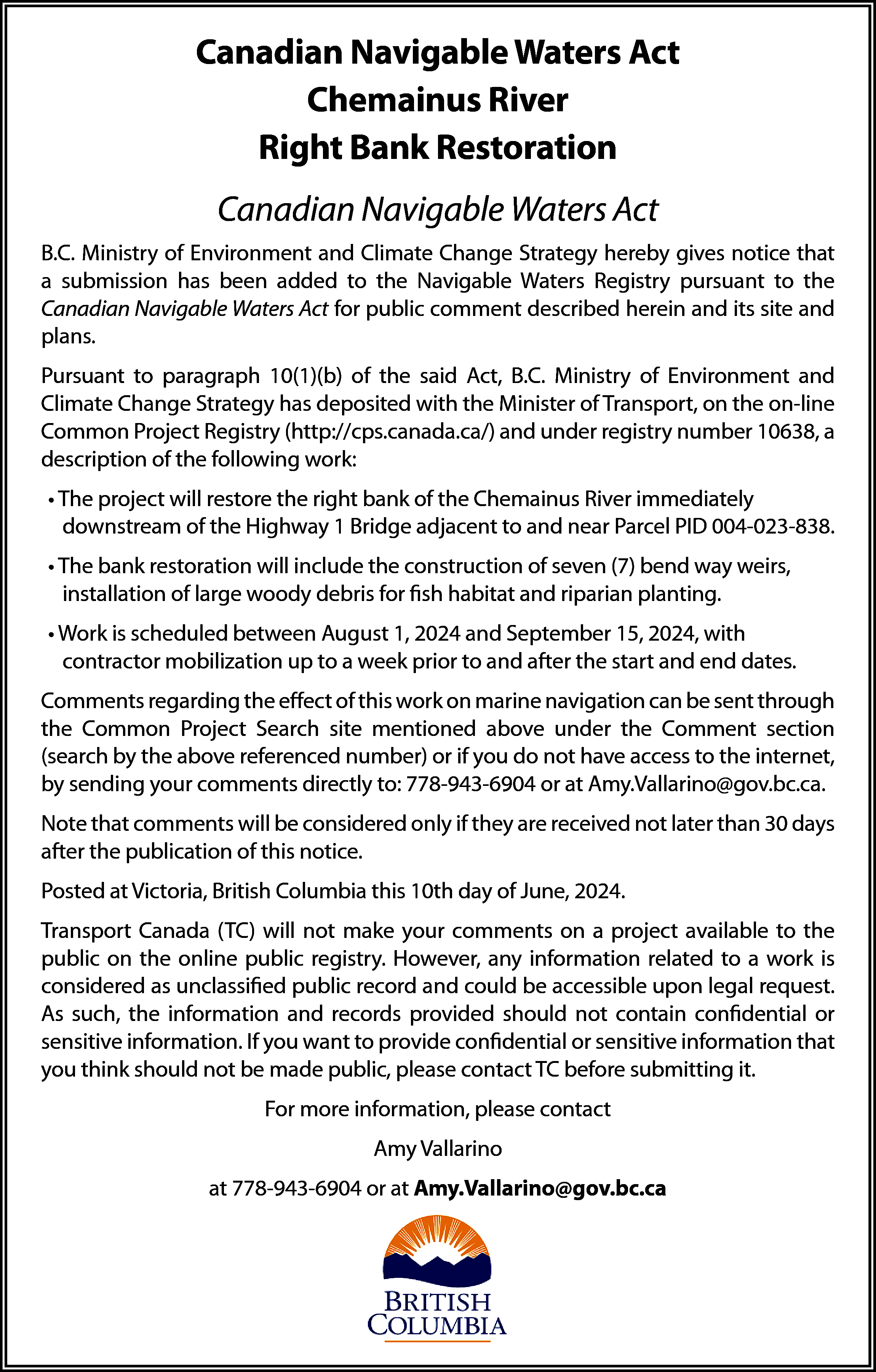 Canadian Navigable Waters Act <br>Chemainus  Canadian Navigable Waters Act  Chemainus River  Right Bank Restoration  Canadian Navigable Waters Act  B.C. Ministry of Environment and Climate Change Strategy hereby gives notice that  a submission has been added to the Navigable Waters Registry pursuant to the  Canadian Navigable Waters Act for public comment described herein and its site and  plans.  Pursuant to paragraph 10(1)(b) of the said Act, B.C. Ministry of Environment and  Climate Change Strategy has deposited with the Minister of Transport, on the on-line  Common Project Registry (http://cps.canada.ca/) and under registry number 10638, a  description of the following work:  • The project will restore the right bank of the Chemainus River immediately  downstream of the Highway 1 Bridge adjacent to and near Parcel PID 004-023-838.  • The bank restoration will include the construction of seven (7) bend way weirs,  installation of large woody debris for fish habitat and riparian planting.  • Work is scheduled between August 1, 2024 and September 15, 2024, with  contractor mobilization up to a week prior to and after the start and end dates.  Comments regarding the effect of this work on marine navigation can be sent through  the Common Project Search site mentioned above under the Comment section  (search by the above referenced number) or if you do not have access to the internet,  by sending your comments directly to: 778-943-6904 or at Amy.Vallarino@gov.bc.ca.  Note that comments will be considered only if they are received not later than 30 days  after the publication of this notice.  Posted at Victoria, British Columbia this 10th day of June, 2024.  Transport Canada (TC) will not make your comments on a project available to the  public on the online public registry. However, any information related to a work is  considered as unclassified public record and could be accessible upon legal request.  As such, the information and records provided should not contain confidential or  sensitive information. If you want to provide confidential or sensitive information that  you think should not be made public, please contact TC before submitting it.  For more information, please contact  Amy Vallarino  at 778-943-6904 or at Amy.Vallarino@gov.bc.ca    
