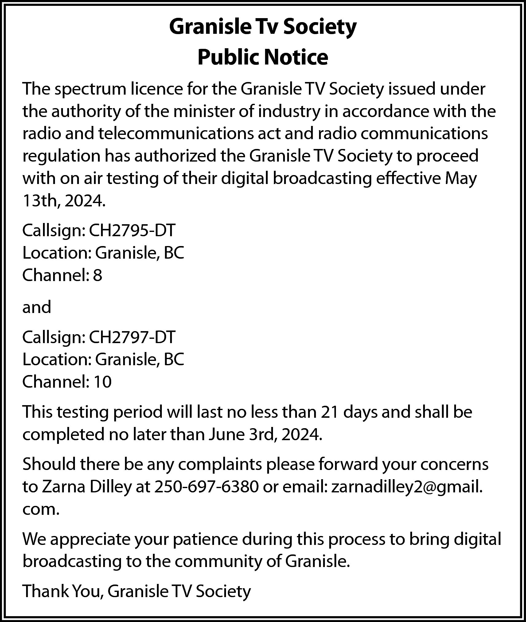 Granisle Tv Society <br>Public Notice  Granisle Tv Society  Public Notice  The spectrum licence for the Granisle TV Society issued under  the authority of the minister of industry in accordance with the  radio and telecommunications act and radio communications  regulation has authorized the Granisle TV Society to proceed  with on air testing of their digital broadcasting effective May  13th, 2024.  Callsign: CH2795-DT  Location: Granisle, BC  Channel: 8  and  Callsign: CH2797-DT  Location: Granisle, BC  Channel: 10  This testing period will last no less than 21 days and shall be  completed no later than June 3rd, 2024.  Should there be any complaints please forward your concerns  to Zarna Dilley at 250-697-6380 or email: zarnadilley2@gmail.  com.  We appreciate your patience during this process to bring digital  broadcasting to the community of Granisle.  Thank You, Granisle TV Society    