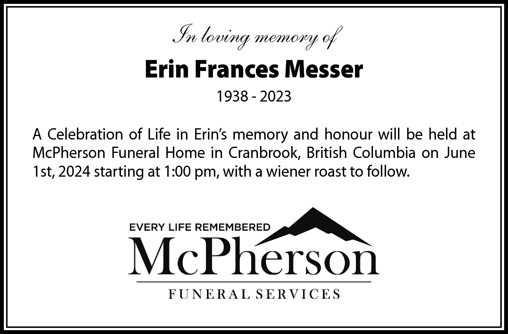 In loving memory of <br>Erin  In loving memory of  Erin Frances Messer  1938 - 2023  A Celebration of Life in Erin’s memory and honour will be held at  McPherson Funeral Home in Cranbrook, British Columbia on June  1st, 2024 starting at 1:00 pm, with a wiener roast to follow.    