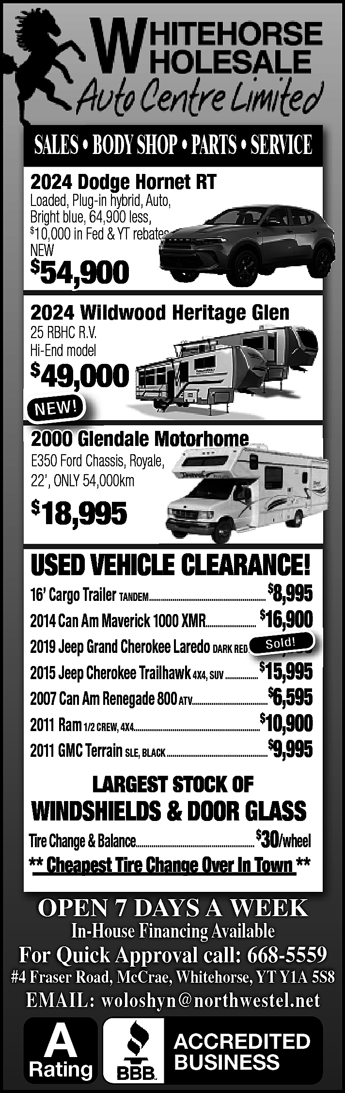 SALES • BODY SHOP •  SALES • BODY SHOP • PARTS • SERVICE  2024 Dodge Hornet RT    Loaded, Plug-in hybrid, Auto,  Bright blue, 64,900 less,  10,000 in Fed & YT rebates  NEW  $    $    54,900    2024 Wildwood Heritage Glen    25 RBHC R.V.  Hi-End model    $    49,000  ,    NE W !    2000 Glendale Motorhome  E350 Ford Chassis, Royale,  22’, ONLY 54,000km    18,995    $    USED VEHICLE CLEARANCE!    16’ Cargo Trailer TANDEM............................................................ $8,995  2014 Can Am Maverick 1000 XMR.......................... $16,900  ,  So ld!  2019 Jeep Grand Cherokee Laredo DARK REDD......$21,900  2015 Jeep Cherokee Trailhawk 4X4, SUV ................. $15,995  2007 Can Am Renegade 800 ATV.......................................$6,595  2011 Ram 1/2 CREW, 4X4.................................................................$10,900  2011 GMC Terrain SLE, BLACK ....................................................$9,995    LARGEST STOCK OF    WINDSHIELDS & DOOR GLASS    Tire Change & Balance............................................................. $30/wheel    ** Cheapest Tire Change Over In Town **    OPEN 7 DAYS A WEEK  In-House Financing Available    For Quick Approval call: 668-5559    #4 Fraser Road, McCrae, Whitehorse, YT Y1A 5S8    EMAIL: woloshyn@northwestel.net    A    Rating    ACCREDITED  BUSINESS    