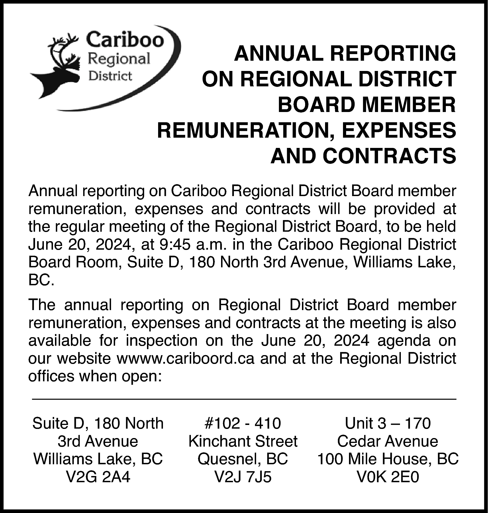ANNUAL REPORTING <br>ON REGIONAL DISTRICT  ANNUAL REPORTING  ON REGIONAL DISTRICT  BOARD MEMBER  REMUNERATION, EXPENSES  AND CONTRACTS  Annual reporting on Cariboo Regional District Board member  remuneration, expenses and contracts will be provided at  the regular meeting of the Regional District Board, to be held  June 20, 2024, at 9:45 a.m. in the Cariboo Regional District  Board Room, Suite D, 180 North 3rd Avenue, Williams Lake,  BC.  The annual reporting on Regional District Board member  remuneration, expenses and contracts at the meeting is also  available for inspection on the June 20, 2024 agenda on  our website wwww.cariboord.ca and at the Regional District  offices when open:  Suite D, 180 North  3rd Avenue  Williams Lake, BC  V2G 2A4    #102 - 410  Kinchant Street  Quesnel, BC  V2J 7J5    Unit 3 – 170  Cedar Avenue  100 Mile House, BC  V0K 2E0    