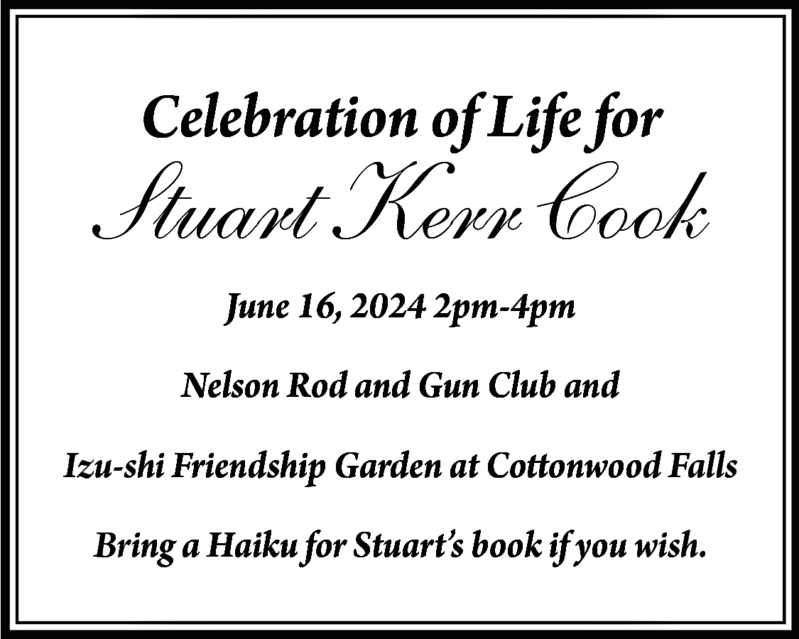 Celebration of Life for <br>  Celebration of Life for    Stuart Kerr Cook  June 16, 2024 2pm-4pm  Nelson Rod and Gun Club and  Izu-shi Friendship Garden at Cottonwood Falls  Bring a Haiku for Stuart’s book if you wish.    