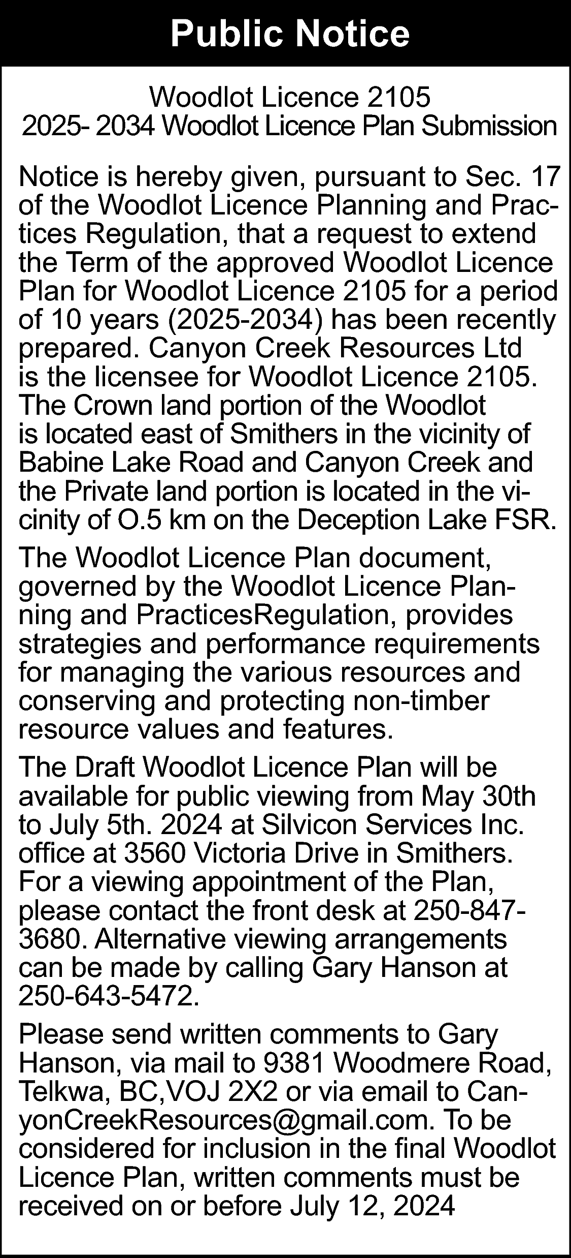 Public Notice <br>Woodlot Licence 2105  Public Notice  Woodlot Licence 2105  2025- 2034 Woodlot Licence Plan Submission  Notice is hereby given, pursuant to Sec. 17  of the Woodlot Licence Planning and Practices Regulation, that a request to extend  the Term of the approved Woodlot Licence  Plan for Woodlot Licence 2105 for a period  of 10 years (2025-2034) has been recently  prepared. Canyon Creek Resources Ltd  is the licensee for Woodlot Licence 2105.  The Crown land portion of the Woodlot  is located east of Smithers in the vicinity of  Babine Lake Road and Canyon Creek and  the Private land portion is located in the vicinity of O.5 km on the Deception Lake FSR.  The Woodlot Licence Plan document,  governed by the Woodlot Licence Planning and PracticesRegulation, provides  strategies and performance requirements  for managing the various resources and  conserving and protecting non-timber  resource values and features.  The Draft Woodlot Licence Plan will be  available for public viewing from May 30th  to July 5th. 2024 at Silvicon Services Inc.  office at 3560 Victoria Drive in Smithers.  For a viewing appointment of the Plan,  please contact the front desk at 250-8473680. Alternative viewing arrangements  can be made by calling Gary Hanson at  250-643-5472.  Please send written comments to Gary  Hanson, via mail to 9381 Woodmere Road,  Telkwa, BC,VOJ 2X2 or via email to CanyonCreekResources@gmail.com. To be  considered for inclusion in the final Woodlot  Licence Plan, written comments must be  received on or before July 12, 2024    