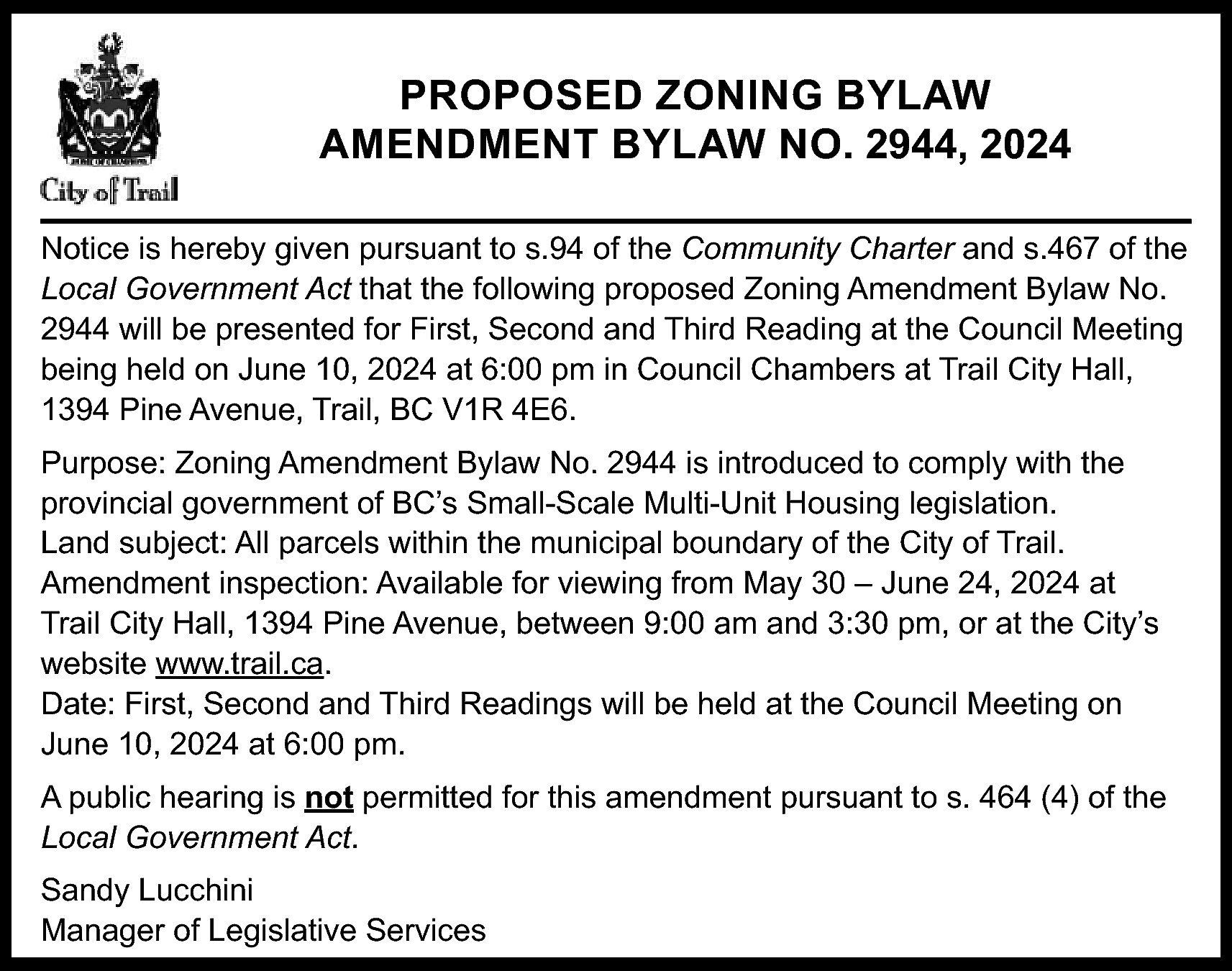 PROPOSED ZONING BYLAW <br>AMENDMENT BYLAW  PROPOSED ZONING BYLAW  AMENDMENT BYLAW NO. 2944, 2024  Notice is hereby given pursuant to s.94 of the Community Charter and s.467 of the  Local Government Act that the following proposed Zoning Amendment Bylaw No.  2944 will be presented for First, Second and Third Reading at the Council Meeting  being held on June 10, 2024 at 6:00 pm in Council Chambers at Trail City Hall,  1394 Pine Avenue, Trail, BC V1R 4E6.  Purpose: Zoning Amendment Bylaw No. 2944 is introduced to comply with the  provincial government of BC’s Small-Scale Multi-Unit Housing legislation.  Land subject: All parcels within the municipal boundary of the City of Trail.  Amendment inspection: Available for viewing from May 30 – June 24, 2024 at  Trail City Hall, 1394 Pine Avenue, between 9:00 am and 3:30 pm, or at the City’s  website www.trail.ca.  Date: First, Second and Third Readings will be held at the Council Meeting on  June 10, 2024 at 6:00 pm.  A public hearing is not permitted for this amendment pursuant to s. 464 (4) of the  Local Government Act.  Sandy Lucchini  Manager of Legislative Services    