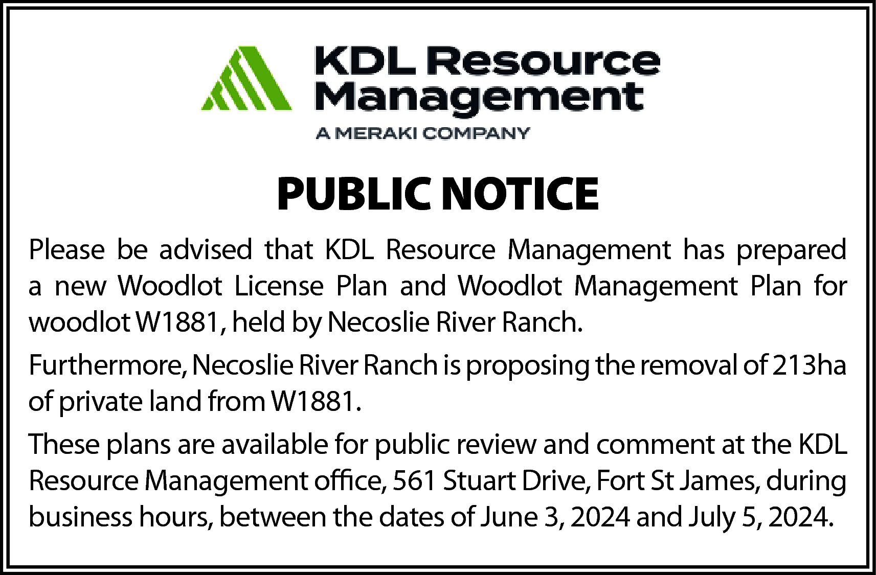 PUBLIC NOTICE <br>Please be advised  PUBLIC NOTICE  Please be advised that KDL Resource Management has prepared  a new Woodlot License Plan and Woodlot Management Plan for  woodlot W1881, held by Necoslie River Ranch.  Furthermore, Necoslie River Ranch is proposing the removal of 213ha  of private land from W1881.  These plans are available for public review and comment at the KDL  Resource Management office, 561 Stuart Drive, Fort St James, during  business hours, between the dates of June 3, 2024 and July 5, 2024.    