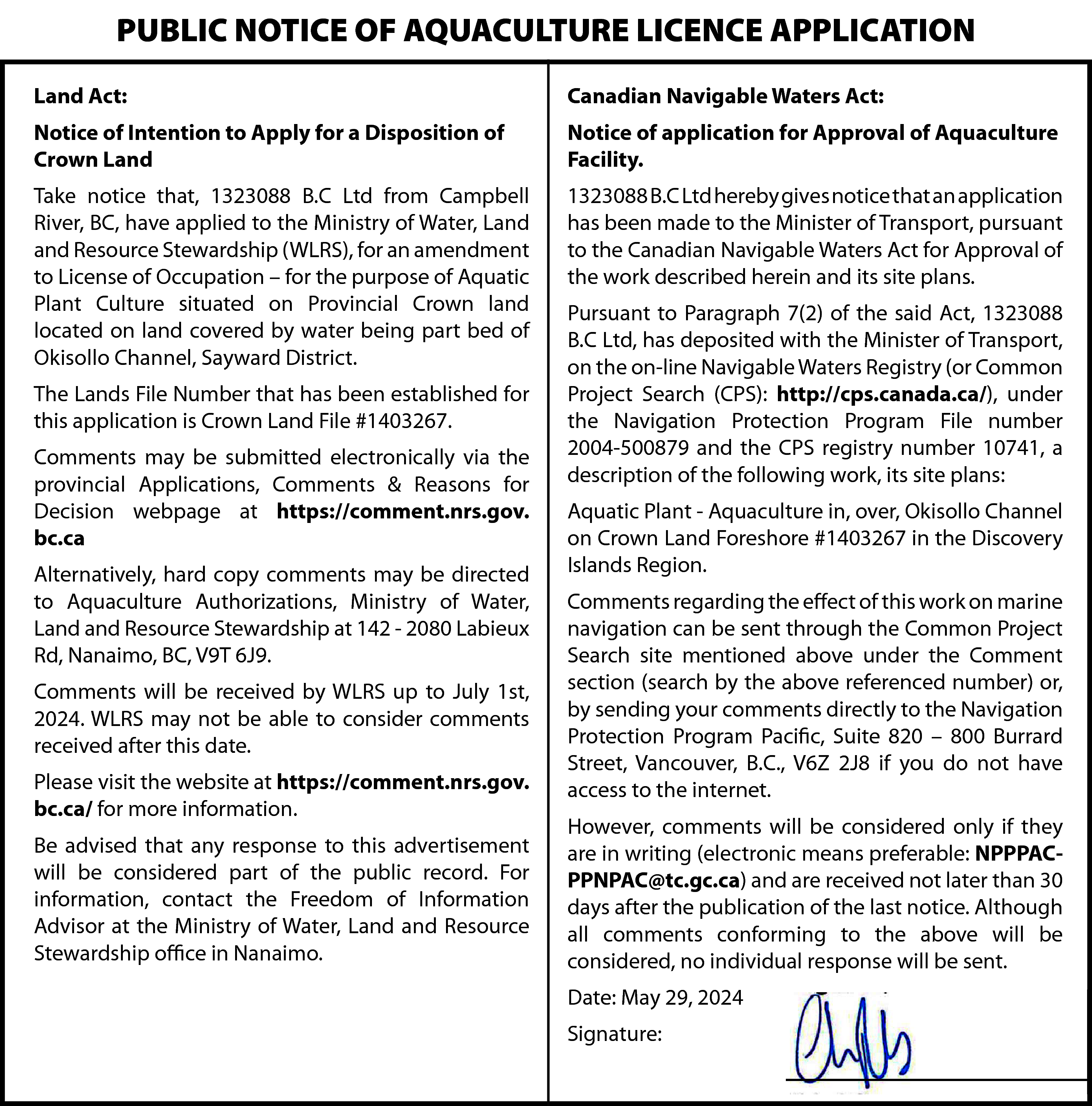 PUBLIC NOTICE OF AQUACULTURE LICENCE  PUBLIC NOTICE OF AQUACULTURE LICENCE APPLICATION  Land Act:    Canadian Navigable Waters Act:    Notice of Intention to Apply for a Disposition of  Crown Land    Notice of application for Approval of Aquaculture  Facility.    Take notice that, 1323088 B.C Ltd from Campbell  River, BC, have applied to the Ministry of Water, Land  and Resource Stewardship (WLRS), for an amendment  to License of Occupation – for the purpose of Aquatic  Plant Culture situated on Provincial Crown land  located on land covered by water being part bed of  Okisollo Channel, Sayward District.    1323088 B.C Ltd hereby gives notice that an application  has been made to the Minister of Transport, pursuant  to the Canadian Navigable Waters Act for Approval of  the work described herein and its site plans.    The Lands File Number that has been established for  this application is Crown Land File #1403267.  Comments may be submitted electronically via the  provincial Applications, Comments & Reasons for  Decision webpage at https://comment.nrs.gov.  bc.ca  Alternatively, hard copy comments may be directed  to Aquaculture Authorizations, Ministry of Water,  Land and Resource Stewardship at 142 - 2080 Labieux  Rd, Nanaimo, BC, V9T 6J9.  Comments will be received by WLRS up to July 1st,  2024. WLRS may not be able to consider comments  received after this date.  Please visit the website at https://comment.nrs.gov.  bc.ca/ for more information.  Be advised that any response to this advertisement  will be considered part of the public record. For  information, contact the Freedom of Information  Advisor at the Ministry of Water, Land and Resource  Stewardship office in Nanaimo.    Pursuant to Paragraph 7(2) of the said Act, 1323088  B.C Ltd, has deposited with the Minister of Transport,  on the on-line Navigable Waters Registry (or Common  Project Search (CPS): http://cps.canada.ca/), under  the Navigation Protection Program File number  2004-500879 and the CPS registry number 10741, a  description of the following work, its site plans:  Aquatic Plant - Aquaculture in, over, Okisollo Channel  on Crown Land Foreshore #1403267 in the Discovery  Islands Region.  Comments regarding the effect of this work on marine  navigation can be sent through the Common Project  Search site mentioned above under the Comment  section (search by the above referenced number) or,  by sending your comments directly to the Navigation  Protection Program Pacific, Suite 820 – 800 Burrard  Street, Vancouver, B.C., V6Z 2J8 if you do not have  access to the internet.  However, comments will be considered only if they  are in writing (electronic means preferable: NPPPACPPNPAC@tc.gc.ca) and are received not later than 30  days after the publication of the last notice. Although  all comments conforming to the above will be  considered, no individual response will be sent.  Date: May 29, 2024  Signature:    